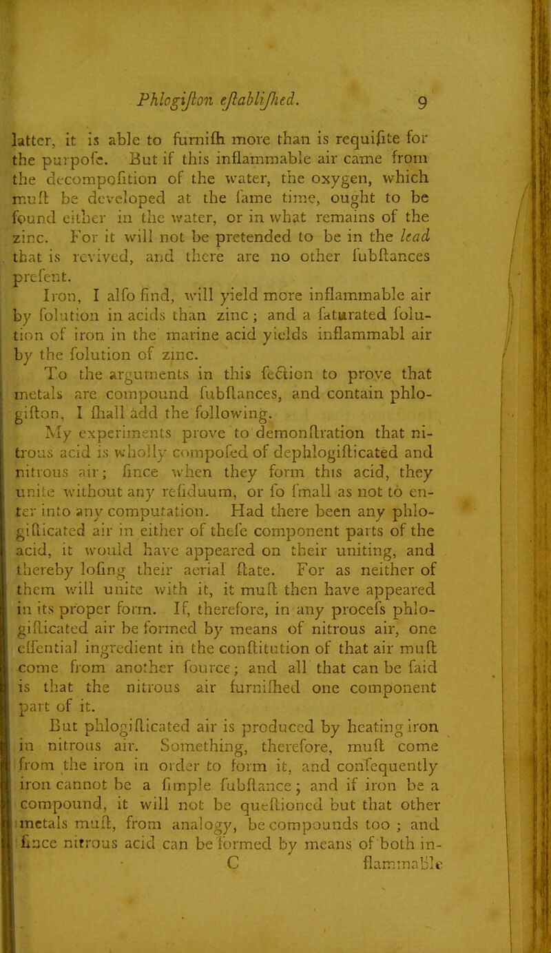 latter, it is able to furnifli more than is requifite for the purpofc. But if this inflammable air came from the decompofition of the water, the oxygen, which mufl be developed at the fame time, ought to be found either in the water, or in what remains of the zinc. For it will not be pretended to be in the lead .. that is revived, and there are no other fubftances I prefent. i Iron, I alfo find, will yield more inflammable air by folution in acids than zinc ; and a fatwrated folu- tion of iron in the marine acid yields inflammabi air by the folution of zmc. To the arguments in this feclion to prove that metals are compound fubftances, and contain phlo- gifton, I fliall add the following. My experiments prove to demonflration that ni- trous acid is wholly compofed of dephlogiflicated and nitrous air; fince when they form this acid, they unite without any refiduum, or fo Imall as not to en- ter into any computation. Had there been any phlo- gifi-icated air in either of thefe component parts of the acid, it would have appeared on their uniting, and thereby lofing their aerial flate. For as neither of them v/ill unite with it, it mufl; then have appeared in its proper form. If, therefore, in any procefs phlo- giflicated air be formed by means of nitrous air, one cifential ingredient in the conftitution of that air mufl come from another fource; and all that can be faid is that the nitrous air furnilhed one component part of it. But plilogiflicated air is produced by heating iron in nitrous air. Something, therefore, mufl come from the iron in order to form it, and confequently iron cannot be a fimple fubflance; and if iron be a compound, it will not be qucflioned but that other imctals muft, from analogy, be compounds too ; and fiace nitrous acid can be formed by means of both in- C flammable