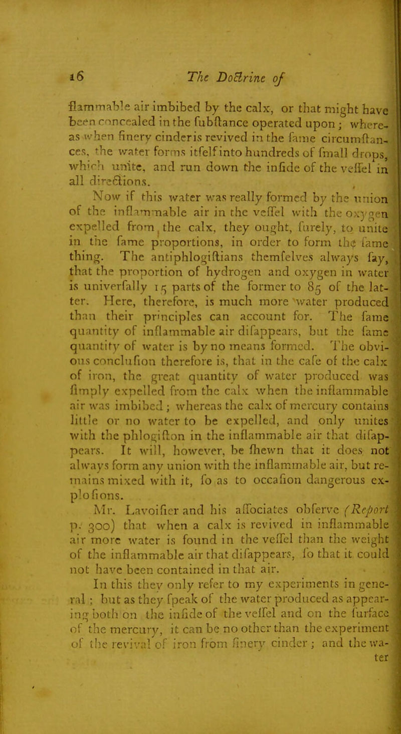 flammable air imbibed by the calx, or that might have been concealed in the fubftance operated upon ; where- as when finery cindcris revived in the fame circuniftan- ces. the water forms itfelf into hundreds of fmall drops, which unite, and run down the in fide of the velfel m all dircfiions. Now if this water was really formed by the union of the inflammable air in the vefiTel with the oxyo n expelled from, the calx, they ought, finely, to uniio in the fame piroportions, in order to form th(f fame thing. The antiphlogiftians themfelves always fay, that the proportion of hydrogen and oxygen in water is univerfally i parts of the former to 85 of the lat- ter. Here, therefore, is much more 'water produced than their principles can account for. The fame quantity of inflammable air difappears, but the fam- quantity of xvater is by no means formed. ^I'he obvi- ous conclufion therefore is, that in the cafe o{ the cab: of iron, the great quantity of water produced was flmply expelled from the calx when the inflammable air was imbibed; whereas the calx of mercury contains little or no water to be expelled, and only unites with the phlogifton in the inflammable air that difap- pears. It will, however, be fliewn that it does not always form any union with the inflammable air, but re- mains mixed with it, fo as to occafion dangerous ex- plofions. Mr. Lavoificr and his affociates obferve (^i^f/;or/ p- 300) that when a calx is revived in inflammable air more water is found in the vcflel than the weight of the inflammable air that difappears, fo that it could not have been contained in that air. In this thev only refer to my experiments in gene- ral ; but as they fpeak of the water produced as appear- ing both on the infideof thevelfel and on the furfh. 0 of the mercury, it can be no other than the experiment of the revival of iron from finery cinder; and the wa- ter