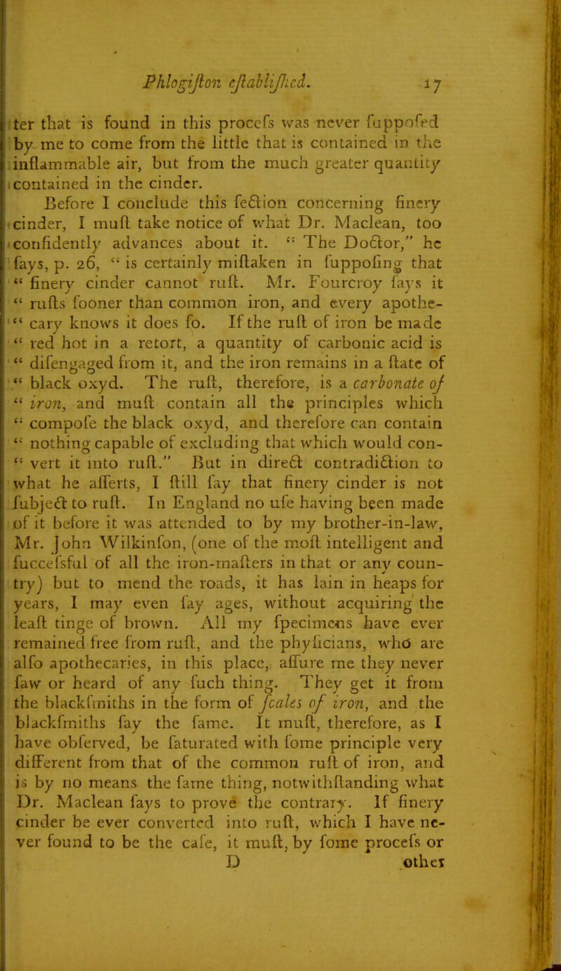 ter that is found in this procefs was never fuppofed by me to come from the little that is contained in the iinflammable air, but from the much greater quantity I contained in the cinder. Before I conclude this feflion concerning finery tcinder, I mull take notice of what Dr. Maclean, too • confidently advances about it. The Doctor, he fays, p. 26,  is certainly miftaken in fuppofing that '** finery cinder cannot ruft. Mr. Fourcroy fays it  rufts fooner than common iron, and every apothc- cary knows it does fo. If the ruft of iron be made red hot in a retort, a quantity of carbonic acid is ' *' difeny-awed from it, and the iron remains in a ftatc of ' black oxyd. The ruft, therefore, is a carbonate of  iron, and muft contain all the principles which  compofe the black oxyd, and therefore can contain nothing capable of excluding that which would con-  vert it mto ruft. But in direft contradiction to what he afferts, I ftill fay that finery cinder is not iubjc£t to ruft. In England no ufe having been made of it before it was attended to by my brother-in-law, Mr. John Wilkinfon, (one of the moft intelligent and fuccefsful of all the iron-mafters in that or any coun- try) but to mend the roads, it has lain in heaps for years, I may even fay ages, without acquiring the leaft tinge of brov\rn. All my fpecimcfls have ever remained free from ruft, and the phyiicians, whd are alfo apothecaries, in this place, aflure me they never faw or heard of any fuch thing. They get it from the blackfmiths in the form of fcalcs of iron, and the blackfmiths fay the fame. It muft, therefore, as I have obferved, be faturated with iome principle very diflFerent from that of the common ruft of iron, and is by no means the fame thing, notwithftanding what Dr. Maclean fays to prove the contrary-. If finery cinder be ever converted into ruft, which I have ne- ver found to be the cafe, it muft, by forae procefs or D othcT