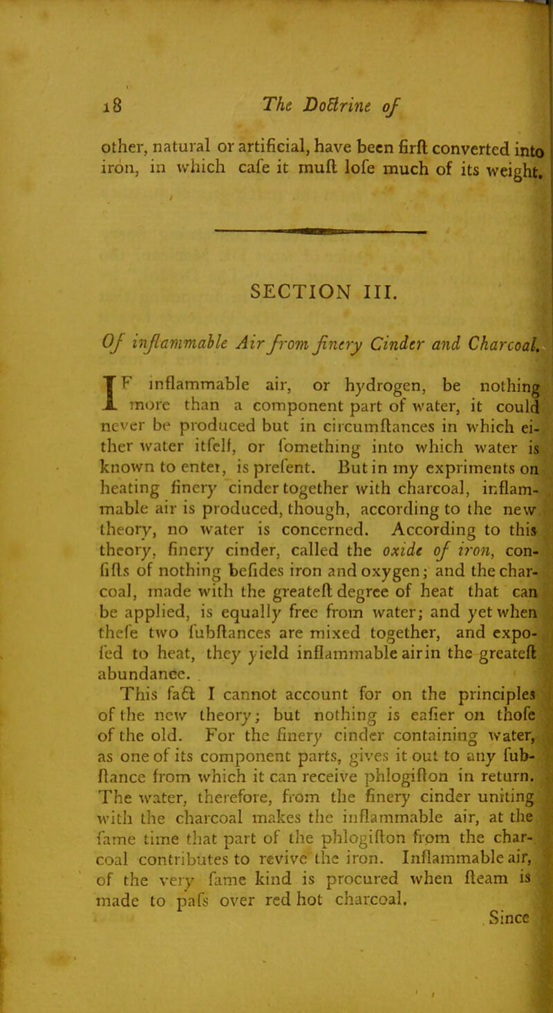 other, natural or artificial, have been firft converted into iron, in which cafe it muft lofe much of its weight. SECTION III. Of inflammable Air from finery Cinder and Charcoal, IF inflammable air, or hydrogen, be nothing more than a component part of water, it could never be produced but in ciicumftances in which ei- ther water itfelf, or fomething into which water is known to enter, isprefent. But in my expriments on heating finery cinder together with charcoal, inflam- mable air is produced, though, according to the new theory, no water is concerned. According to this theory, finery cinder, called the oxide of iron, con- fifts of nothing befides iron and oxygen j and the char- coal, made with the greateft degree of heat that can be applied, is equally free from water; and yet when thefe two fubftances are mixed together, and expo- fed to heat, they yield inflammable airin the greateft abundance. This fa£l I cannot account for on the principles of the new theory; but nothing is eafier on thofc of the old. For the finery cinder containing water, as one of its component parts, gives it out to any fub- ftance from which it can receive phlogifton in return. The ivater, therefore, from the finery cinder uniting with the charcoal makes the inflammable air, at the fame time that part of the phlogifton from the char- coal contributes to revive the iron. Inflammable air, of the very fame kind is procured when fteam is made to pafs over red hot charcoal. Since