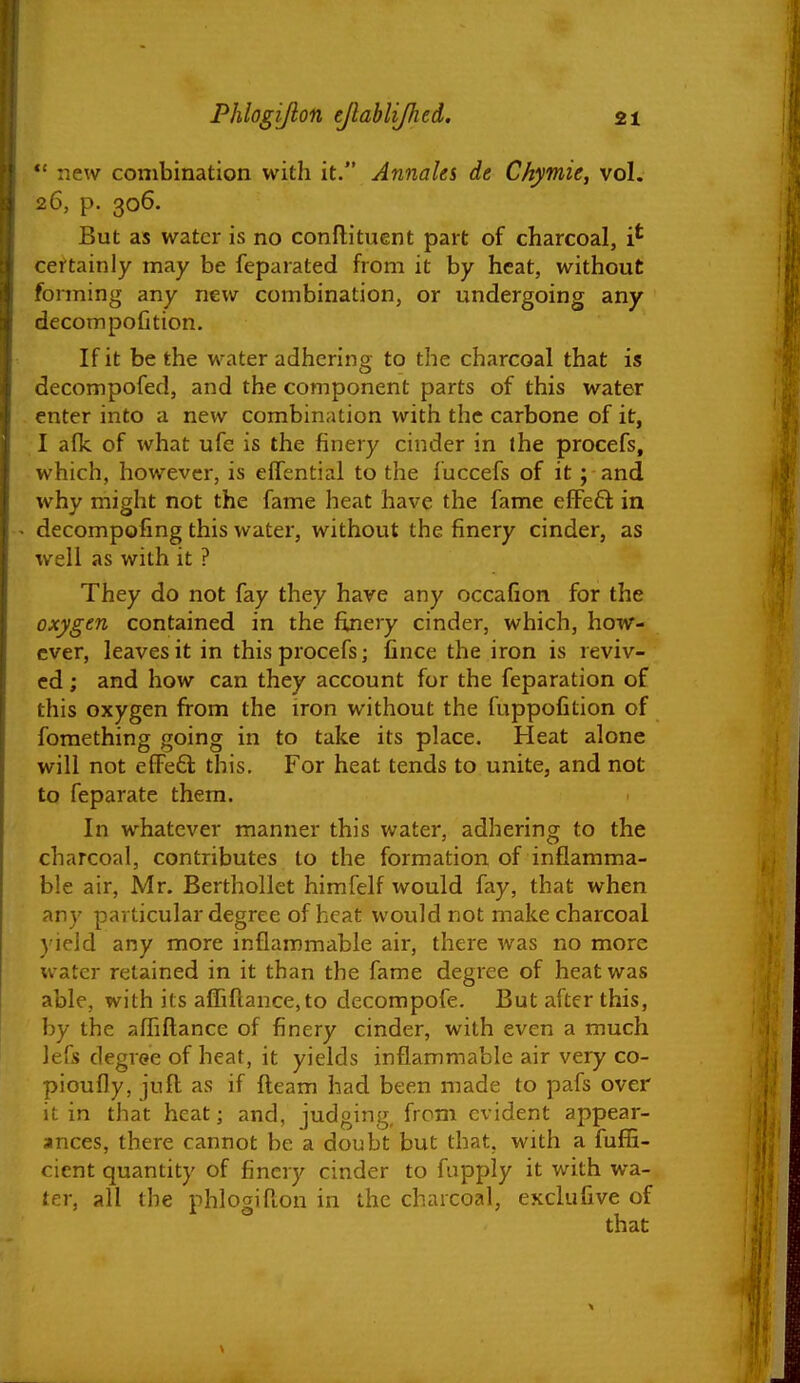 *' new combination with it. Annaks de Chymie, vol. 26, p. 306. But as water is no conftituent part of charcoal, certainly may be feparated from it by heat, without forming any new combination, or undergoing any decompolition. If it be the water adhering to the charcoal that is decompofed, and the component parts of this water enter into a new combination with the carbone of it, I afk of what ufe is the finery cinder in the procefs, which, however, is effential to the fuccefs of it; and why might not the fame heat have the fame efFeft in - decompofing this water, without the finery cinder, as well as with it ? They do not fay they have any occafion for the oxygen contained in the finery cinder, which, how- ever, leaves it in this procefs; fince the iron is reviv- ed ; and how can they account for the feparation of this oxygen from the iron without the fuppofition of fomething going in to take its place. Heat alone will not eCFeft this. For heat tends to unite, and not to feparate them. In whatever manner this water, adhering to the charcoal, contributes to the formation of inflamma- ble air, Mr. Berthollet himfelf would fay, that when any particular degree of heat would not make charcoal yield any more inflammable air, there was no more water retained in it than the fame degree of heat was able, with its afIiflance,to decompofe. But after this, by the aflfiftance of finery cinder, with even a much lefs degree of heat, it yields inflammable air very co- pioufly, jufl as if fleam had been made to pafs over it in that heat; and, judging, from evident appear- ances, there cannot be a doubt but that, with a fufE- cient quantity of finery cinder to fupply it with wa- ter, all the phlogifton in the charcoal, excluGve of \