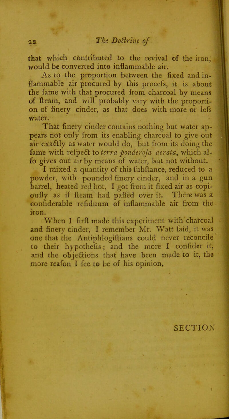 that which contributed to the revival of the iron, would be converted into inflammable air. As to the proportion between the fixed and in- flammable air procured by this procefs, it is about the fame with that procured from charcoal by means of fleam, and will probably vary with the proporti- on of finery cinder, as that does with more or lefs water. That finery cinder contains nothing but water ap- pears not only from its enabling charcoal to give out air exaflly as water would do, but from its doing the fame with refpetl to terra ponderoja aeraia, which al- fo gives out air by means of water, but not without. 1 mixed a quantity of this fubftance, reduced to a powder, with pounded finery cinder, and in a gun liarrel, heated red hot, I got from it fixed air as copi- oufly as if fleam had paffed over it. There was a confiderable refiduum of inflammable air from the iron. When I firfl made this experiment with charcoal and finery cinder, I remember Mr. Watt faid, it was one that the Antiphlogiftians could never reconcile to their hypothefis; and the more I confider it, and the objeftions that have been made to it, the more reafon I fee to be of his opinion. SECTION