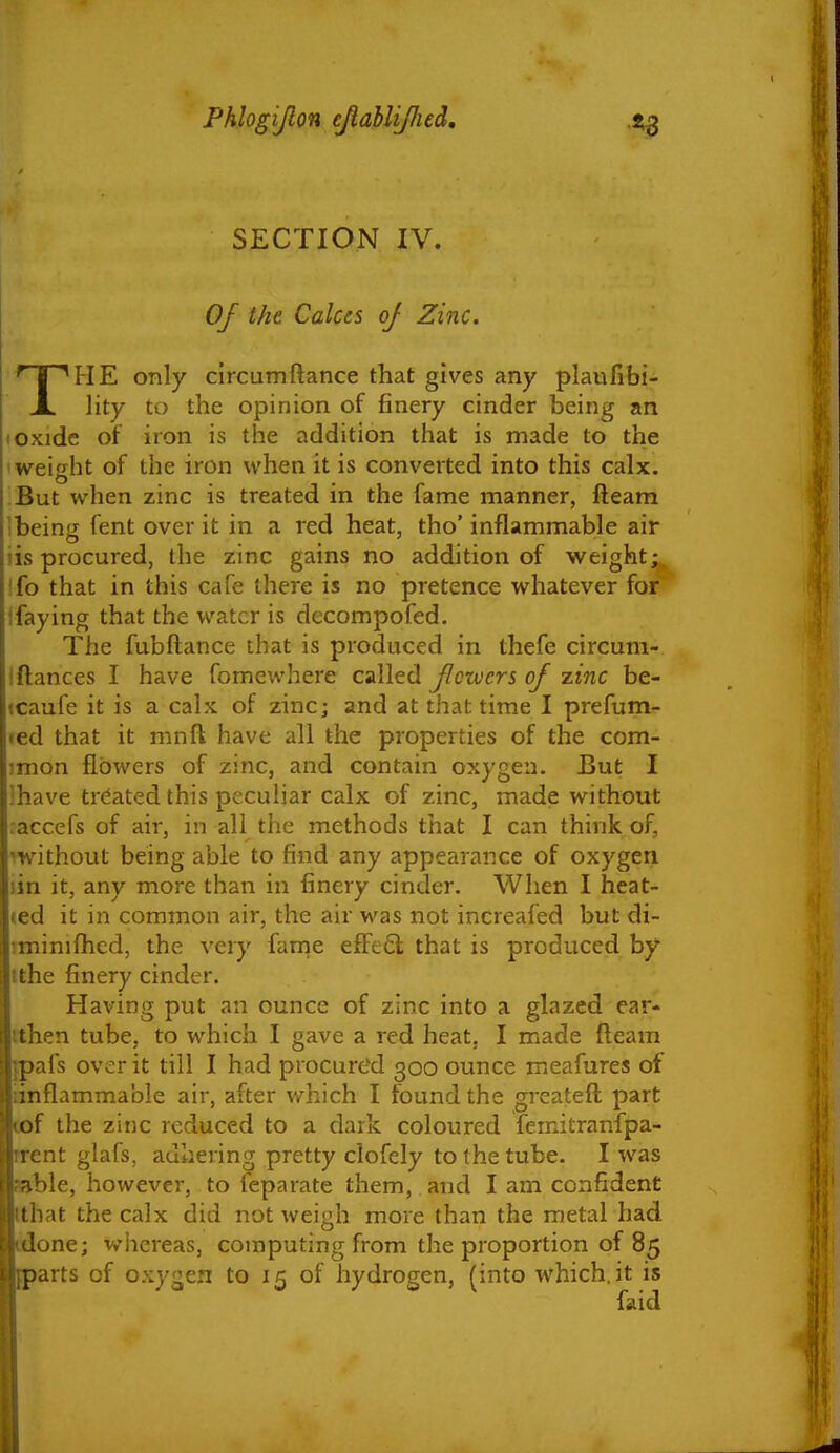 SECTION IV. 0/ the Calces of Zinc. THE only circumftance that gives any plaufibi- lity to the opinion of finery cinder being an I oxide of iron is the addition that is made to the weight of the iron when it is converted into this calx. But when zinc is treated in the fame manner, fteam !being fent over it in a red heat, tho' inflammable air iis procured, the zinc gains no addition of weight;, Ifo that in this cafe there is no pretence whatever for Ifaying that the water is decompofed. The fubftance that is produced in thefe circum- iftances I have fomewhere called Jlozvcrs of zinc be- (Caufe it is a calx of zinc; and at that time I prefum- led that it mnft have all the properties of the com- imon flowers of zinc, and contain oxygen. But I lhave treated this peculiar calx of zinc, made without raccefs of air, in all the methods that I can think of, iwithout being able to find any appearance of oxygen lin it, any more than in finery cinder. When I heat- ted it in common air, the air was not increafed but di- tminilhed, the very farne effe6l that is produced by tthe finery cinder. Having put an ounce of zinc into a glazed ear- ithen tube, to which I gave a red heat, I made fleam fpafs over it till I had procured 300 ounce meafures of iinflammable air, after which I found the greateft part cof the zinc reduced to a dark coloured femitranfpa- rrent glafs, adhering pretty clofely to the tube. I was sable, however, to leparate them, and I am confident tthat the calx did not weigh more than the metal had odone; whereas, computing from the proportion of 85 (parts of oxygen to 15 of hydrogen, (into which.it is