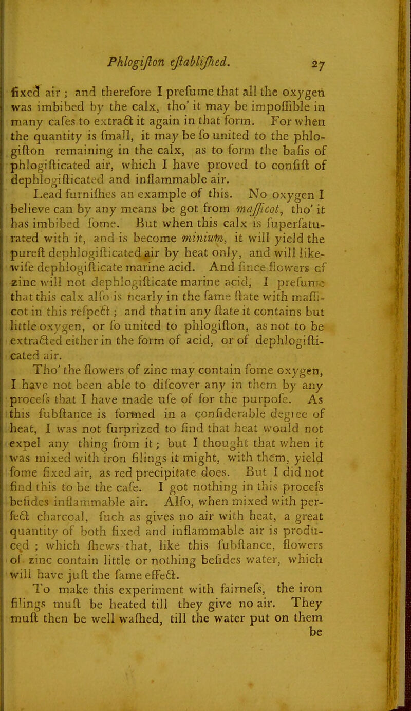 iixe^ air ; and therefore I prefurne that all the oxygen was imbibed by the calx, tho' it may be impoffible in many cafes to extraft it again in that form. For when the quantity is fmall, it may be fo united to the phlo- gifton remaining in the calx, as to form the balis of phlogiflicated air, which I have proved to confifl; of dephlogifticated and inflammable air. Lead furnilhes an example of this. No oxygen I believe can by any means be got from majficot^ tho' it has imbibed fome. But when this calx is fuperfatu- rated with it, and is become minium, it will yield the pureft dcphlogifticated air by heat only, and will like- wife dephlogiflicate marine acid. And fince flowers of zinc will not dephlogifticate marine acid, I prefurne that this calx alfo is nearly in the fame ilate with mafli- cot in this refpeff ; and that in any ftate it contains but little ox}'gen, or fo united to phlogifton, as not to be extrafted either in the form of acid, or of dcphlogifti- cated air. Tho' the flowers of zinc may contain fome oxygen, I have not been able to difcover any in them by any procefs that I have made ufe of for the purpofc. As ithis fubftance is fomied in a confiderable degiee of heat, I was not furprized to find that heat would not expel any thing from it; but I thought that when it was mixed with iron filings it might, with them, yield fome fixed air, as red precipitate does. But I did not find this to be the cafe. I got nothing in this procefs befides inflammable air. Alfo, when mixed with per- fe6l cliarcoal, fuch as gives no air with heat, a great quantity of both fixed and inflammable air is produ- ced ; which fhews that, like this fubftance, flowers ■ of- zinc contain little or nothing befides water, which will have juft the fame efFedl. To make this experiment with fairnefs, the iron filings muft be heated till they give no air. They muft then be well wafhed, till the water put on them be