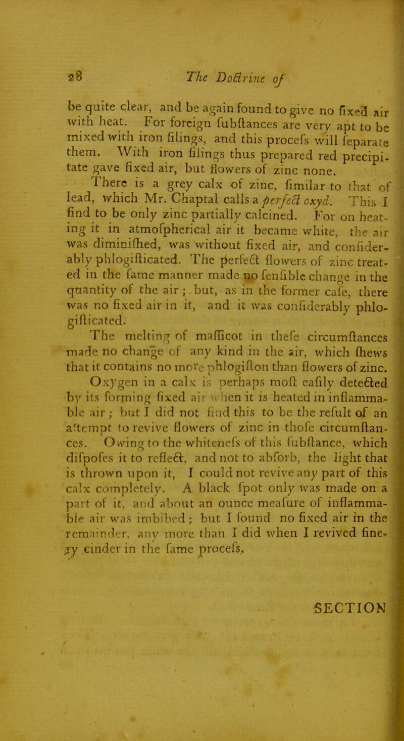 be quite clear, and be again found to give no fixed air with heat. For foreign fubftances are very apt to be mixed with iron filings, and this procefs will ieparate them. With iron filings thus prepared red precipi- tate gave fixed air, but flowers of zinc none. There is a grey calx of zinc, fimilar to that of lead, which Mr. Chaptal calls a perfect oxyd. This I find to be only zinc partially calcined. For on heat- ing it in atmofpherical air it became white, the air was dimiuifhed, was without fixed air, and confider- ably phlogifticated. The perfed flowers of zinc treat- ed in the fame manner made tjp fenfiblc change in the quantity of the air; but, as in the former cafe, there was no fixed air in it, and it was confiderably phlo- gifticated. The melting of mafticot in thefe circumftances inade no change of any kind in the air, which ftiews that it contains no md'c phlogifton than flowers of zinc. Oxygen in a calx is perhaps moft cafily detefted by its forming fixed air u hen it is heated in inflamma- ble air ; hut I did not fi:id this to be the refult of an aftcmpt to revive flowers of zinc in thofe circumftan- ces. Owing to the whitenefs of this fubftance, which difpofcs it to rcfleft, and not to abforb, the light that is thrown upon it, I could not revive any part of this calx completely. A black fpot only was made on a part of it. and about an ounce meafure of inflamma- ble air was imbibed; but I found no fixed air in the rem:nnder. any more than I did when I revived fine- ly cinder in the fame procels. SECTION f