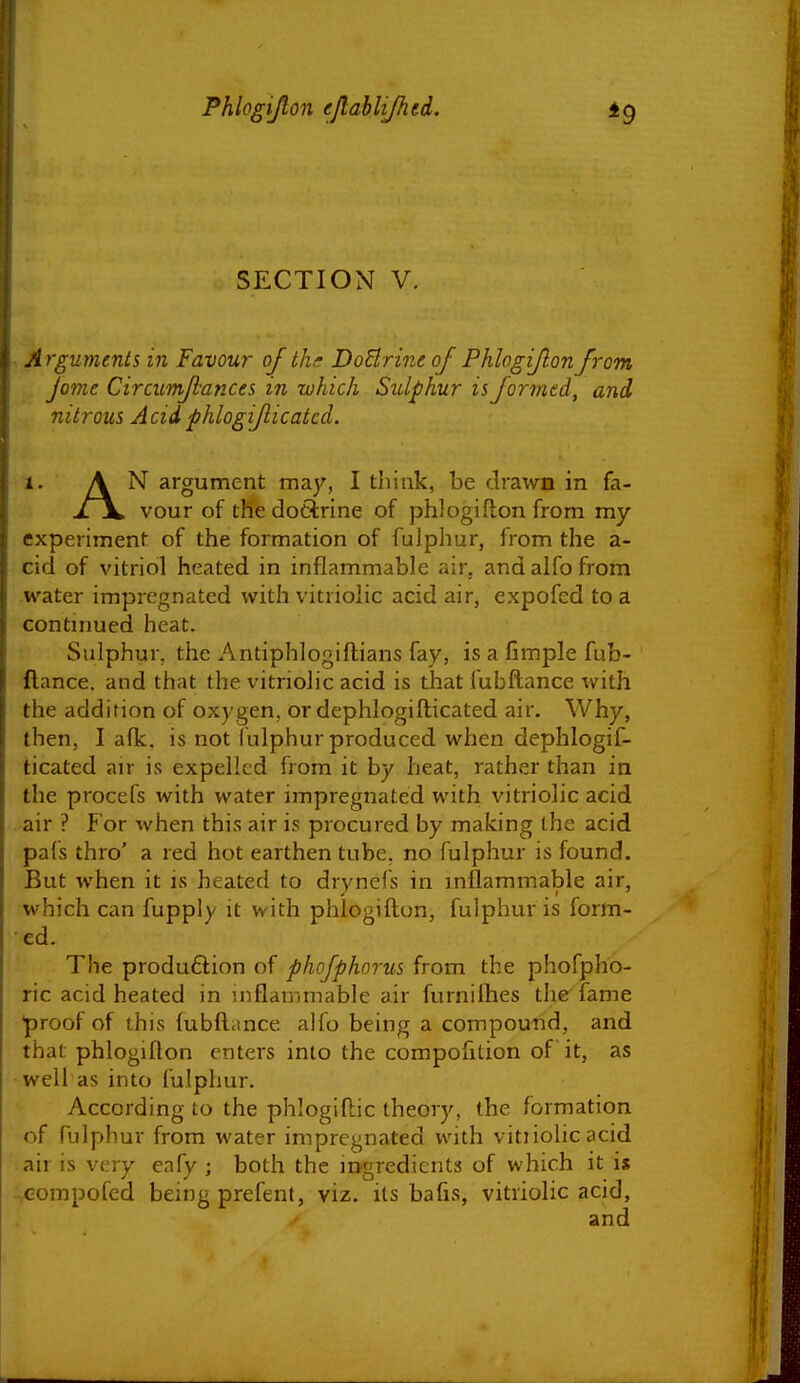 SECTION V, A rguments in Favour of thr DoBrine of Phlogiflonfrom Jome Circumfiances in which Sulphur is formtd, and nitrous Acidphlogiflicatcd. 1. A ^ argument may, I think, be drawn in fa- xjL vour of thedocirine of phlogiflon from my experiment of the formation of fulphur, from the a- cid of vitriol heated in inflammable air. and alfo from water impregnated with vitriolic acid air, expofed to a contmued heat. Sulphur, the Antiphlogiftians fay, is a fimple fub- ftance. and that the vitriolic acid is that fubflance with the addition of oxygen, or dephlogifticated air. Why, then, I afk. is not fulphur produced when dephlogif- ticated air is expelled from it by heat, rather than in the procefs with water impregnated with vitriolic acid air ? For when this air is procured by making the acid pafs thro' a red hot earthen tube, no fulphur is found. But when it is heated to drynefs in mflammable air, which can fupply it with phlogiftun, fulphur is form- ed. The production of phojphorus from the phofpho- ric acid heated in inflammable air furnilhes the fame *proof of this fubflance alfo being a compound, and that phlogiflon enters into the compofition of it, as well as into fulphur. According to the phlogiftic theory, the formation of fulphur from water impregnated with vitiiolic acid :air is very eafy ; both the ingredients of which it is ;,eompofed being prefent, viz. its bafis, vitriolic acid, and