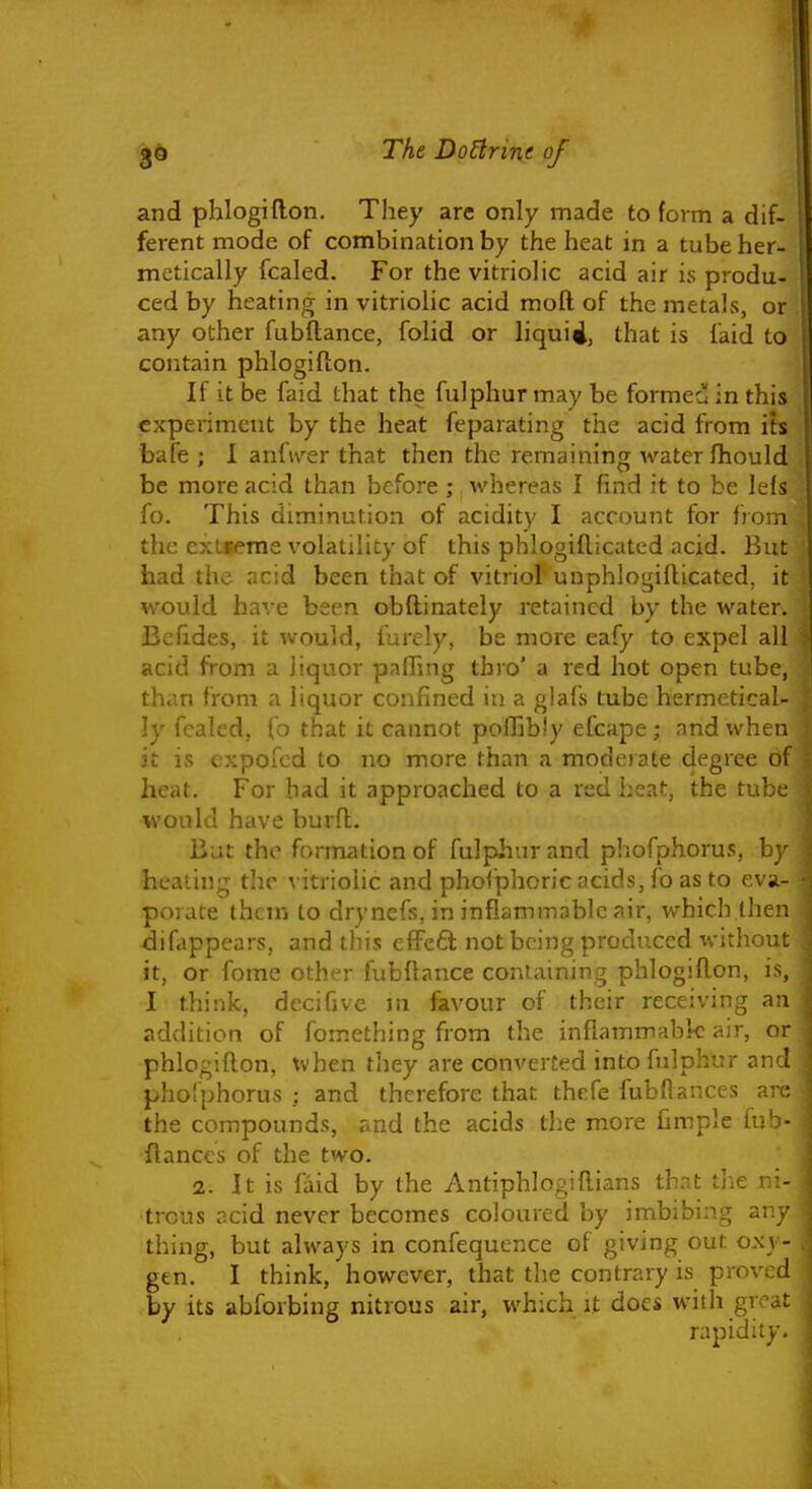 and phlogiflon. They are only made to form a dif- ferent mode of combination by the heat in a tube her- metically fcaled. For the vitriolic acid air is produ- ced by heating in vitriolic acid moft of the metals, or any other fubftance, folid or liquid, that is laid to contain phlogiflon. If it be faid that the fulphur may be formecl in this experiment by the heat feparating the acid from its bafe ; I anfiver that then the remaining water fliould be more acid than before ; whereas I find it to be leis fo. This diminution of acidity I account for from the ext«erae volatility of this phlogiflicatcd acid. But had the acid been that of vitriol unphlogiilicated, it would have been obftinately retained by the water. Bcfides, it would, furcly, be more eafy to expel ail acid from a liquor paffing thro' a red hot open tube, than from a liquor confined in a glafs tube hermetical- ly fcaled, fo that it cannot pofhbly efcape; and when it is expofcd to no more than a mode)ate degree of heat. For had it approached to a red heat, the tube would have burfl. Bat the formation of fulphur and phofphorus, by heating the vitriolic and phoiphoric acids, fo as to eva- porate thcin to drynefs, in inflammable air, which then difappcars, and this effcfl not being produced without it, or fome other fubflance containing phlogiRon, is, I think, decifive m favour of their receiving an addition of fomething from the inflammable air, or phlogiflon, when they are converted into fulphur and phoiphorus ; and therefore that thcfe fubflances are the compounds, and the acids the more fimple fub- flances of the two. 2. It is laid by (he Antiphlogiflians that the ni- trous acid never becomes coloured by imbibing any thing, but always in confequence of giving out oxy- gen. I think, however, that the contrary is proved by its abforbing nitrous air, which it docs with great rapidity.