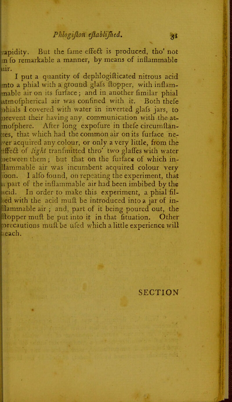 rapidity. But the fame efFeft is produced, tho' not rn fo remarkable a manner, by means of inflammable iiir. I put a quantity of dephlogifticated nitrous acid tnto a phial with a ground glafs Hopper, with inflam- mable air on its furface; and in another fimilar phial iitmofpherical air was confined with it. Both thefe ))hials I covered with water in inverted glafs jars, to prevent their having any communication with the at- mofphere. After long expofure in thefe circumftan- :ces, that which had the common air on its furface ne- !'tr acquired any colour, or only a very little, from the itflPeft of light tranfmitted thro' two glaffes with water ))etween them; but that on the furface of which in- llammable air was incumbent acquired colour very coon. I alfo found, on rep^^ating the experiment, that iL part of the inflammable air had been imbibed by the ncid. In order to make this experiment, a phial fil- (ed with the acid muft be introduced into a jar of in- flammable air ; and, part of it being poured out, the ftopper muft be put into it in that fituation. Other »recautions muft be ufed which a little experience will teach. SECTION