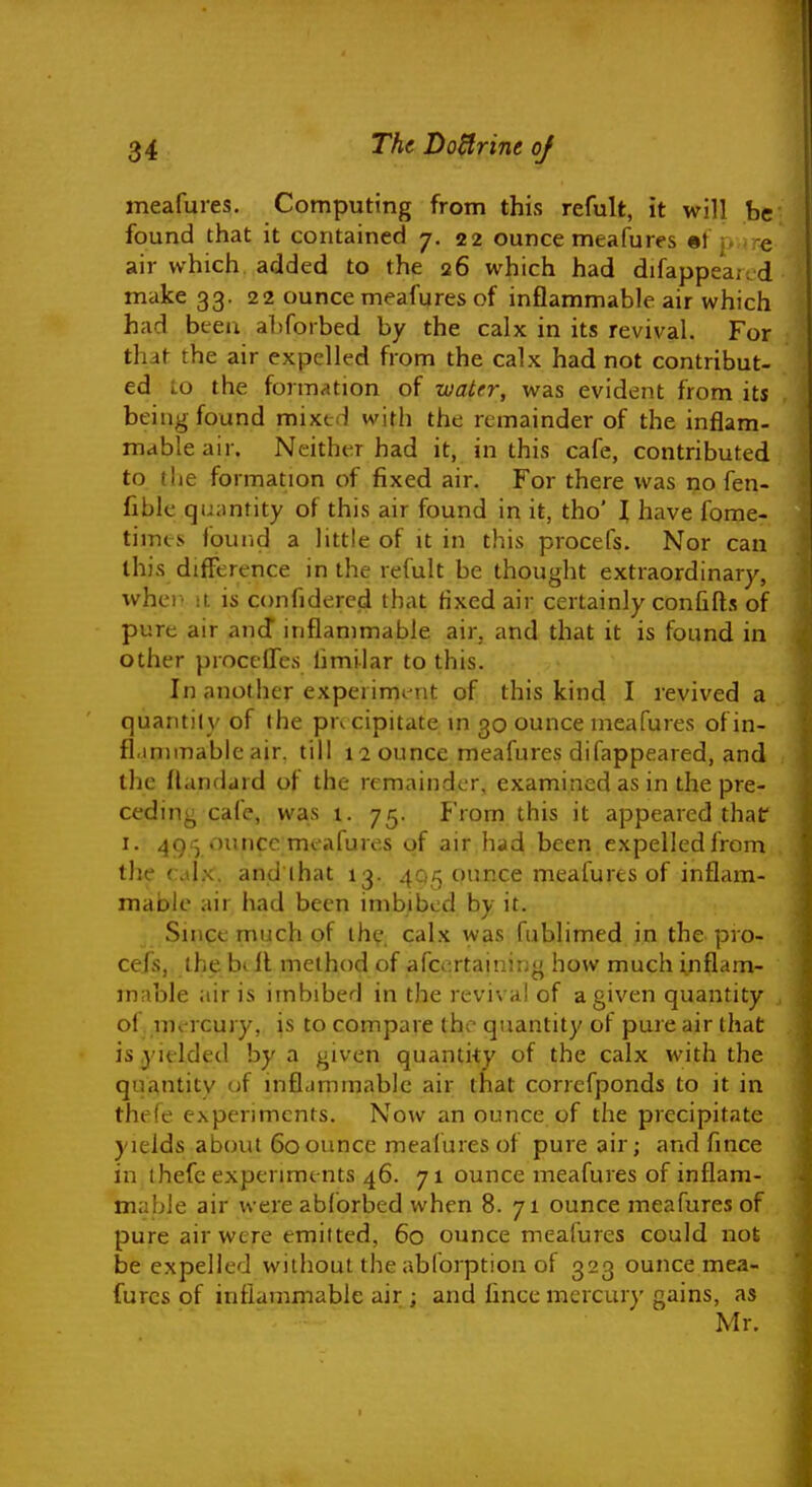 meafmes. Computing from this refult, it will be found that it contained 7. 22 ounce meafures •! |, re air which added to the 26 which had difappeai.d make 33. 22 ounce meafures of inflammable air which had been aljforbed by the calx in its revival. For that the air expelled from the calx had not contribut- ed to the formation of wairr, was evident from its being found mixed with the remainder of the inflam- mable air. Neither had it, in this cafe, contributed to (lie formation of fixed air. For there was no fen- fiblc qu;mrity of this air found in it, tho' I have fome- timcs found a little of it in this procefs. Nor can this difference in the refult be thought extraordinary, whei' ii is confidered that Hxedair certainly confifls of pure air and inflammable air, and that it is found in other proceiTes hmilar to this. In another experimt^nt of this kind I revived a quantity of the pucipitate in 30 ounce meafures ofin- fl.mnnableair. till laounce meafures difappeared, and the flandard of the remainder, examined as in the pre- ceding cafe, was 1. 75. From this it appeared thaf I. 4913 ounce;mcafures of air had been expelled from the ( Ax. and ihat 13. 4Q5 ounce meafures of inflam- mable air had been imbibed by it. Since much of the. calx was fublimed in the pro- cefs, the bill method of afcertaining how much inflam- mable air is imbibed in the revival of a given quantity ol UK rcury, is to compare the quantity of pure air that is yielded by a given quantity of the calx with the quantity of inflammable air that correfponds to it in thefe experiments. Now an ounce of the precipitate yields about 60ounce meafures of pure air; and fince in thefe experiments 46. 71 ounce meafures of inflam- mable air were abforbed when 8. 71 ounce meafures of pure air were emitted, 60 ounce meafures could not be expelled without the abforption of 323 ounce mea- fures of inflammable air ; and iince mercury gains, as Mr.