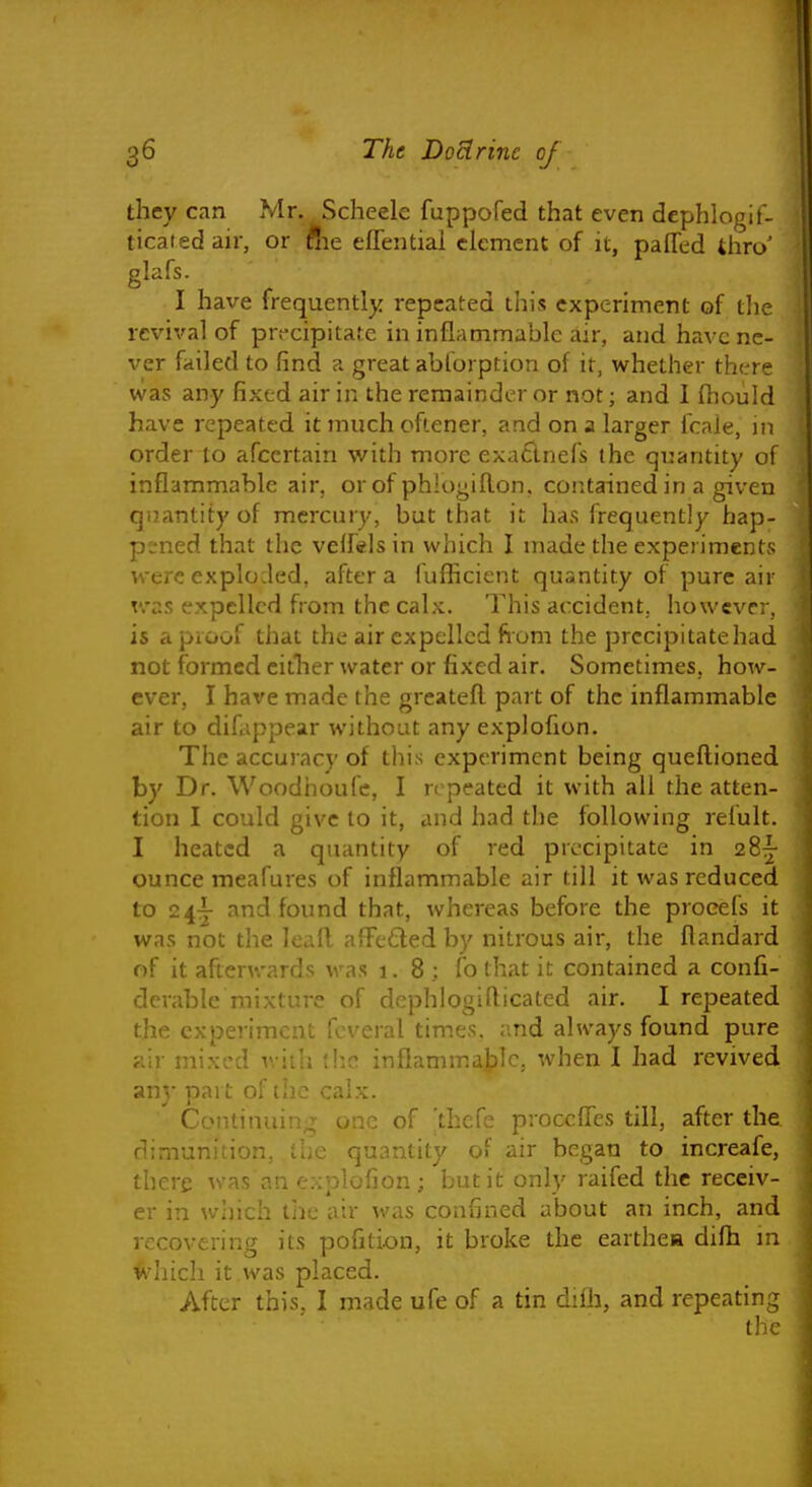 they can Mr. Scheele fuppofed that even dephlogif- ticatedair, or ftie eflential clement of it, paffed thro' glafs. I have frequently repeated this experiment of tlie revival of precipitate in inflammable air, and have ne- ver failed to find a great ablorption of it, whether there was any fixed air in the remainder or not; and I fhould have repeated it much ofiener, and on a larger fcale, in order to afcertain with more exadnefs the quantity of inflammable air, or of phlogiRon, contained in a given quantity of mercury, but that it has frequently hap- pened that the velfsls in which I made the experiments were exploded, after a fufficient quantity of pure air Tvas expelled from the calx. This accident, however, is apioof that the air expelled fiom the prccipitatehad not formed citlier water or fixed air. Sometimes, how- ever, I have made the greateft part of the inflammable air to diCippear without any explofion. The accuracy of this experiment being queftioned by Dr. Woodiioufc, I repeated it with all the atten- tion I could give to it, and had the following refult. I heated a quantity of red precipitate in 28|- ounce meafures of inflammable air till it was reduced to 24j and found that, whereas before the procefs it was not the kafl afFeQed by nitrous air, the flandard of it afterwards was 1.8; fb that it contained a confi- derable mixture of dephlogiflicated air. I repeated the experiment fcveral times, and always found pure air mixed with (!:c inflammable., when I had revived any part of the calx. Continuing one of 'thcfe proccffes till, after the dimunition, the quantity of air began to increafe, there was an explofion; but it only raifed the receiv- er in which the air was confined about an inch, and recovering its pofition, it broke the earthea difh m <vhich it was placed. After this. I made ufe of a tin difh, and repeating the