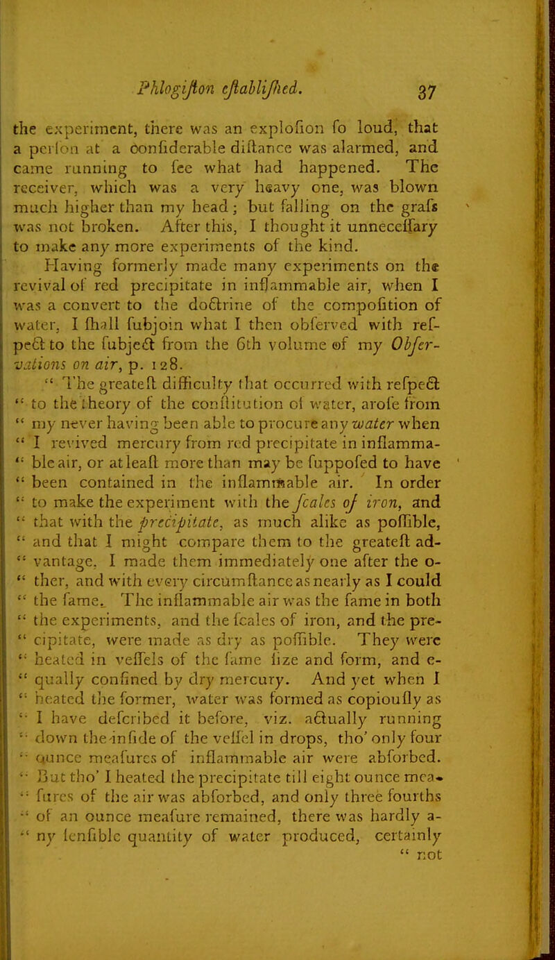 the experiment, there was an explofion fo loud, that a pcrloii at a oonfiderable dillance was alarmed, and came running to fee what had happened. The receiver, which was a very lisavy one, was blown much higher than my head; but falling on the grafs was not broken. After this, I thought it unnecelfary to make any more experiments of the kind. Having formerly made many experiments on the revival of red precipitate in inflammable air, when I was a convert to the do£trine of the compofition of water, I fh-iU fubjoin what I then obferved with ref- pc6l: to the fubjciSt from the 6th volume ©f my Obfcr- vations on air, p. 128.  I'he greatell difficulty that occurred with refpefl  to the iheory of the conilitution of water, arofe from  my ne\'er having been able to procure any water when  I re\'ived mercnry from red precipitate in inflamma-  bleair, or atleaft more than may be fuppofed to have *' been contained in the inflamrtnable air. In order '•' to make the experiment with the fcales of iron, and that with the precipitate, as much alike as poflible,  and that 1 might compare them to the greateft ad-  vantage, I made them immediately one after the o- *' ther, and with every circumftance as nearly as I could  the fame.. The inflammable air was the fame in both  the experiments, and the fcales of iron, and the pre-  cipitate, were inade aS dry as poiTible. They were heated in veflels of the fame iize and form, and e-  qually confined by dry mercury. And yet when I  heated ih& former, water was formed as copioufly as '• I have defcribed it before, viz. aftually running '• down the in fide of the veilel in drops, tho' only four Qunce meafurcs of inflammable air were abforbed. But tho' I heated the precipitate till eight ounce mca. '= furcs of the air was abforbed, and only three fourths  of an ounce meafure remained, there was hardly a-  ny Icnfiblc quantity of water produced, certamly  not