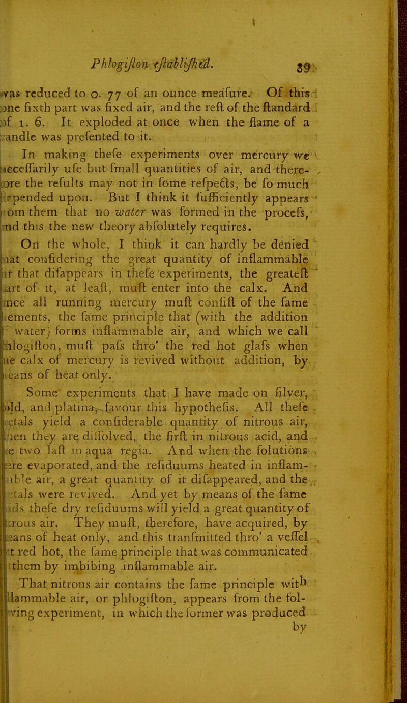 •vas reduced to o. 77 of an ounce meafure. Of this :)nc fixth part wavS fixed air, and the reft of the ftandard ))f 1. 6. It exploded at once when the flame of a ;:andle was prefented to it. In making thefe experiments over mercury we (iieceflarily ufe but fmall quantities of air, and there- lore the refults may not in feme refpefts, be fo much iepended upon. But I think it I'ufficiently appears lOmthem that no-water vidi^ formed in the proccfs, md this the new theory abfolutely requires. On fhe whole, I think it can hardly be denied nat coiifidering the great quantity of inflammable lif that difappears in thefe experiments, the greatefl jart of It, at leall, tnufl enter into the calx. And mce all running mercury muft confift of the fame lements, the fame principle that (with the addition • water; forms inflammable air, and which we call iilogillon, muft pafs thro' the red hot glafs when ue calx of mercury is revived without addition, by leans of heat only. Some experiments that I have made on filver, i>ld, and platinaf-favour this hypothecs. All thefe elals yield a conCiderable quantity of nitrous air, iicri they are dillolved, the firfl in nitrous acid, and te two laft r.i aqua 7-egia. Atid when the folutions ;^re evaporated, and the refiduums heated in inflam- ib^e air, a great quantity of it difappeared, and the. :ials were revived. And yet by means oi the fame lids thefe dry refiduums will yield a great quantity of crous air. They muft, therefore, have acquired, by ::ans of heat only, and this Iranfmitted thro' a veffel It red hot, the fame principle that was communicated t them by imbibing inflammable air. That nitrous air contains the fame principle wit^^ Uammable air, or phlogifton, appears from the fol- Brving expermient, in winch the former was produced