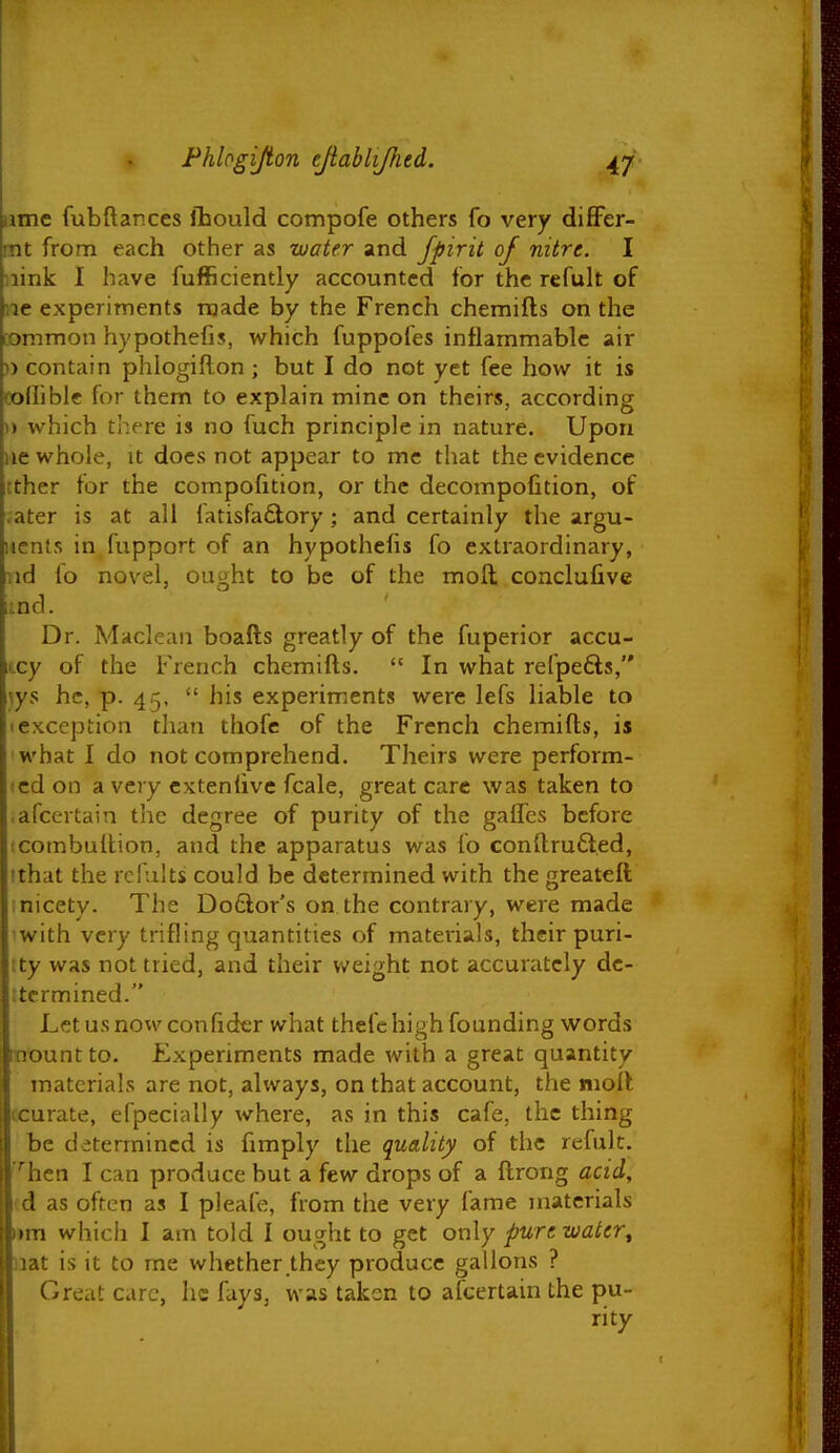 ame fubftances Jhould compofe others fo very differ- mt from each other as water and fpirit of nitre. I iiink I have fufficiently accounted for the refult of ne experiments made by the French chemifts on the common hypothefis, which fuppofes inflammable air )> contain phlogiflon ; but I do not yet fee how it is coilible for them to explain mine on theirs, according 1) which there is no fuch principle in nature. Upon lie whole, it does not appear to mc that the evidence ether tor the compofition, or the decompofition, of .ater is at all fatisfaftory; and certainly the argu- iients in fupport of an hypothefis fo extraordinary, Tid io novel, ought to be of the moft conclufive [^nd. Dr. Maclean boafts greatly of the fuperior accu- Kcy of the French chemifts.  In what refpefts, \ys he, p. 45,  his experiments were lefs liable to I exception than thofe of the French chemifts, is what I do not comprehend. Theirs were perform- 'cd on a very cxteniive fcale, great care was taken to afcertain the degree of purity of the gaffes before icombulfcion, and the apparatus was fo conftru6led, ithat the rcfults could be determined with the greateft inicety. The Do£lor's on the contrary, were made iwith very trifling quantities of mateiials, their puri- tty was not tried, and their weight not accurately dc- ttcrmined. Lctusnowconfider what thefc high founding words mount to. Experiments made with a great quantity materials are not, always, on that account, the moil ccurate, efpecially where, as in this cafe, the thing be determined is fimply the quality of the refuk. '''hen I can produce but a few drops of a ftrong acid, (d as often as I pleafe, from the very fame materials iim which I am told I ought to get only pure, water^ uat is it to me whether they produce gallons ? Great care, he fays, was taken to afcertain the pu- rity