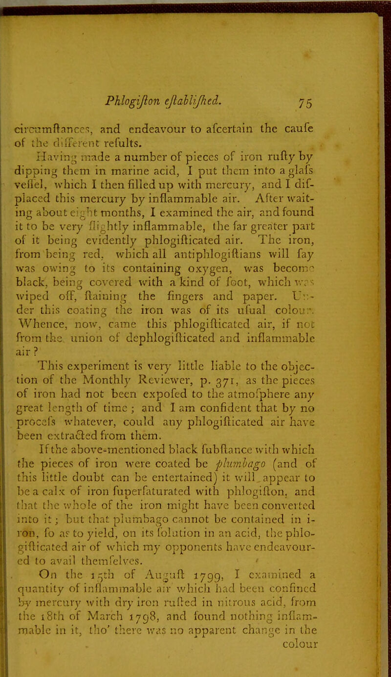 cirramftancn, and endeavour to afcertain the caufe of the dliferent refults. Having made a number of pieces of iron rufty by dipping them in marine acid, I put them into a glals vellel, which I then filled up with mercury, and I dif- placed this mercury by inflammable air. After wait- ing about eight months, I examined the air, and found it to be very (lightly inflammable, (he far greater part of it being evidently phlogiflicated air. The iron, from being red, which all antiphlogiftians will fay was owing to its containing o.xygen, was becom^ black, being covered with a kind of foot, which v.-;-; wiped off, ftaining the fingers and paper. Vv.- der this coating the iron was of its ufual colou:*. Whence, now, came this phlogifticated air, if not from the union of dephlogifticated and inflammable air ? This experiment is very little liable to the objec- tion of the Monthly Reviewer, p. 371, as the pieces of iron had not been expofed to the atmofphere any great length of time ; and I am confident that by no procefs whatever, could any phlogifticated air have been extraQed from them. If the above-mentioned black fubftance with which the pieces of iron were coated be plumbago (and of this little doubt can be entertained) it will,appear to be a calx of iron fuperfaturated with phlogiflon, and that t!ic whole of the iron might have been converted into it; but that plumbago cannot be contained in i- ron, fo ar to yield, on its folution in an acid, the phlo- gifticated air of which my opponents have endeavour- ed to avail themfelves. ' On the 15th of Auguft 1799, I examined a quantity of inflammable air which had been confined hy mercury with dry iron rufted in nitrous acid, from the i8th of March 1798, and found nothing inflam- mable in it, tho' there vras no apparent change in the colour