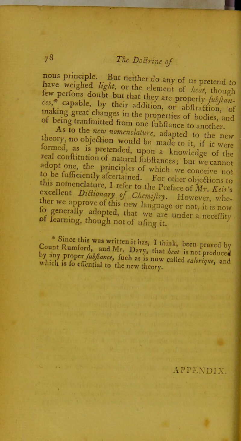 7^ The DoHrine of nous principle But neither do any of u. pretend to have weighed hght, or the elen.en^ of iS'Z 'h few pcrfons doubt but that they are proper y S ces* capable, by their addition, or^ abfl XT o^ making great changes m the prop;rties of bod es and of being tranfmitted fron. one fubftance to anoth; As to the new nomtndaiure, adapted to the new theory no objeaion would bo n^ad^to it, if it w'r^ formed, as is pretended, upon a knowledge of the fo h^ rT' - , P^'^^'Pl of v^'hich we conceive not o be fuffiaenily afcertamed. For other objeaions to xceli:nT^^>r' ' Preface of i^. Z .^ excellent DiHionary of Chcmijiry. However whe her we approve of this new lan^nige or no . is no w wiiicii IS lo clicntial to the new theory. ^ APPENDIX