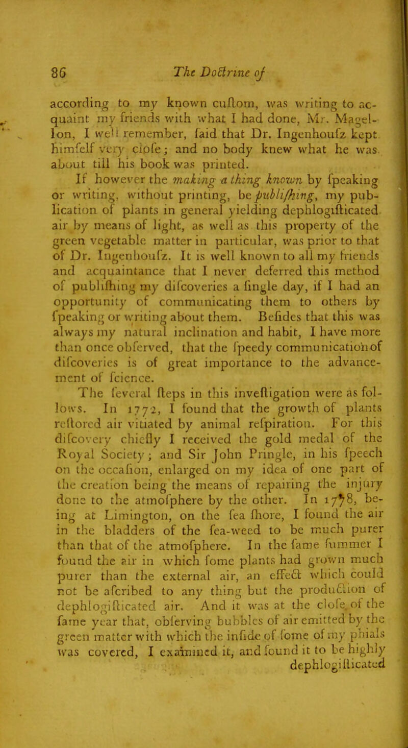 acGOTding to my known cuflom, was writing to ac- quaint my friends with what I had done, M.-. Magel- lon, I we'i remember, faid that Dr. Ingcnhoufz kept himfelf very clpk; and no body knew what he was about till his book was printed. If however the making a thing known by fpeaking or writing, without printing, be publi/hing, my pub- lication of plants in general yielding dcphiogifticated air by means of light, as well as this property of the green vegetable matter in particular, was prior to that of Dr. Ingenhoufz. It is well known to all my tnends and acquaintance that I never deferred this method of pubUlhing my difcoveries a fingle day, if I had an opportunity of communicating them to others by fpeaking or writing about them. Befides that this was always iny natural inclination and habit, I have more than once obferved, that the Ipeedy communication of difcoveries is of great importance to the advance- ment of fcience. The fevcral fleps in this invefligation were as fol- lows. In lyyi, I found that the growth of plants rellorcd air vitiated by animal refpiration. For this difcovery chiefly I received the gold medal of the Roydil Society; and Sir John Pringle, in his fpeech on the occafion, enlarged on my idea of one part of the creation being the means of repairing the injury done to the atmofphere by the other. In 17^8, be- ing at Limington, on the fea Ihore, I found the air in the bladders of the fea-wecd to be much purer than that of the atmofphere. In the fame fummer I found the air in which fome plants had grown much purer than the external air, an efFeft whicii could not be afcribed to any thing but the produdlion of dcphiogifticated air. And it was at the clofe.of the fame year that, oblcrving bubbles of air emitted by the green matter with which the infide of fome of my phials was covered, I exainincd it, and found it to be highly dephlogillitatcd