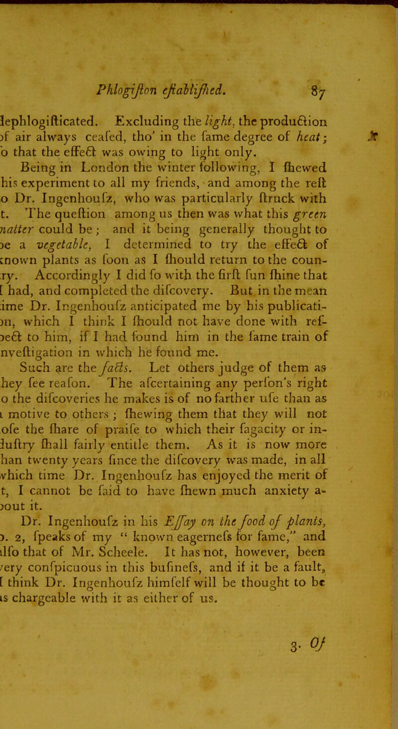 lephlogifticated. Excluding the light, the produftion )f air always ceafed, tho' in the fame degree of heat; o that the eflFefl was owing to light only. Being in London the winter following, I Ihewed his experiment to all my friends, and among the reft o Dr. Ingenhoufz, who was particularly ftruck with t. The queftion among us then was what this green natter could be ; and it being generally thought to 3e a vegetable, I determined to try the efFefl of cnown plants as loon as I fliould return to the coun- ry. Accordingly I did fo with the firft fun fhine that [ had, and completed the difcovery. But in the mean ;ime Dr. Ingenhoufz anticipated me by his publicati- )n, which I think I Ihould not have done with ref- Deft to him, if I had found him in the fame train of nveftisiation in which he found me. Such ^re the fa^ls. Let others judge of them as hey fee reafon. The afcertaining any perfon's right 0 the difcoveries he makes is of no farther ufe than as 1 motive to others ; (hewing them that they will not ofe the fhare of praife to which their fagacity or in- 3uftry Ihall fairly entitle them. As it is now more ban twenty years lince the difcovery was made, in all -vhich time Dr. Ingenhoufz has enjoyed the merit of t, I cannot be faid to have fhewn much anxiety a- jout it. Dr. Ingenhoufz in his Ejfay on the food of plants, 5. 2, fpeaksof my  known eagernefs for fame, and ilfo that of Mr. Scheele. It has not, however, been ;ery confpicuous in this bufinefs, and if it be a fault, [ think Dr. Ingenhoufz himfelf will be thought to be IS chargeable with it as either of us. 3- Of