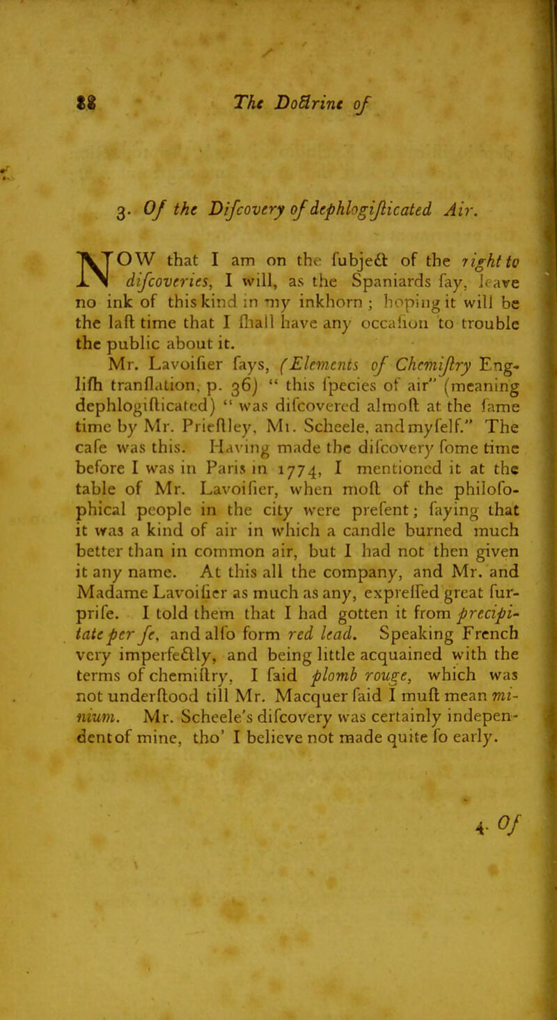 3. Of the Difcovery of dephlogiflicated Air. NOW that I am on the fubjeft of the jightto difcoveries, I will, as the Spaniards fay, Irave no ink of this kind in my inkhorn ; hoping it will be the la ft time that I fliall have any occafioii to trouble the public about it. Mr. Lavoifier fays, (Elements of Chcmifry Eng- lifh tranflation, p. 36) this fpecies of air (meaning dephlogifticafed) was difcovertd alrooft at the fame time by Mr. Prieftley, Mi. Scheele, andmyfelf. The cafe was this. Having made the difcovery fome time before I was in Paris in 1774, I mentioned it at the table of Mr. Lavoifier, when moft of the philofo- phical people in the city were prefent; faying that it was a kind of air in which a candle burned much better than in common air, but 1 had not then given it any name. At this all the company, and Mr. and Madame La\-oilicr as much as any, exprelfed great fur- prife. I told them that I had gotten it from precipi' tateper fe, and alfo form red lead. Speaking French very imperfeftly, and being little acquained with the terms of chemiftry, I faid plomb rouge, which was not underftood till Mr. Macquer faid I muft mean mi- nium. Mr. Scheele's difcovery was certainly indepen- dent of mine, tho' I believe not made quite fo early. \-0f