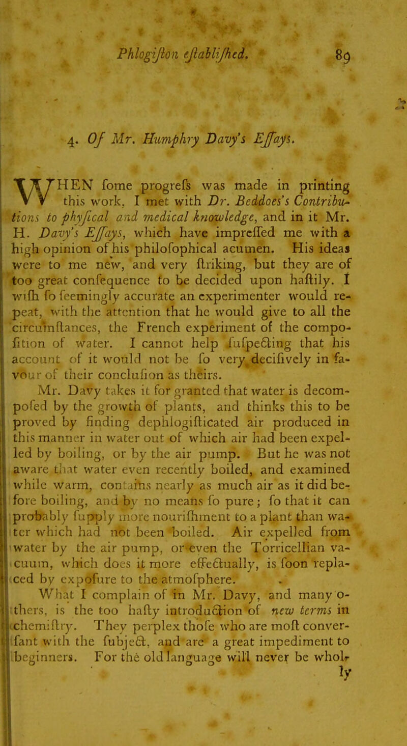 4. Of Mr. Humphry Davy's EJfayi, WHEN fome progrefs was made in printing this work. I met with Dr. Beddoes's ContribU' Hons to phyfical and medical k?iowledge, and in it Mr. H. Davy's EJfays, which have imprcffed me with a high opinion ofhis philofophical acumen. His ideas were to me new, and very ftriking, but they are of too great confequence to be decided upon haftily. I wrfli fo feemingly accurate an experimenter would re- peat, vvith the attention that he would give to all the circuVn(lances, the French experiment of the compo- fition of water. I cannot help Jufpe6ling that his account of it would not be fo very^decifivcly in fa- vour of their conclufion as theirs. Mr. Davy takes it for granted that water is decom- pofed by the growth of plants, and thinks this to be proved by finding dephlogifticated air produced in this manner in water out of which air had been expel- led by boiling, or by the air pump. But he was not aware tliat water even recently boiled^ and examined while warm, contaiVis nearly as much air as it did be- ifore boiling, and \fy no means fo pure; fo that it can iprdbfably fupfply more nourifliment to a plant than wa- iter which had not been boiled. Air expelled from water by the air pump, or*even the Torricellian va- cuum, which does it more eflFe6lually, is foon repla- (ced by expofure to the atmofphere. What I complain of in Mr, Davy, and many o- tthers, is the too hally introduclion of ntv) terms in hemiflry. They perplex thofe who are moft conver- Ifant with the fubje6l, ajpd are ' a great impediment to Ibeginners. For the old language will noxtx be wholr