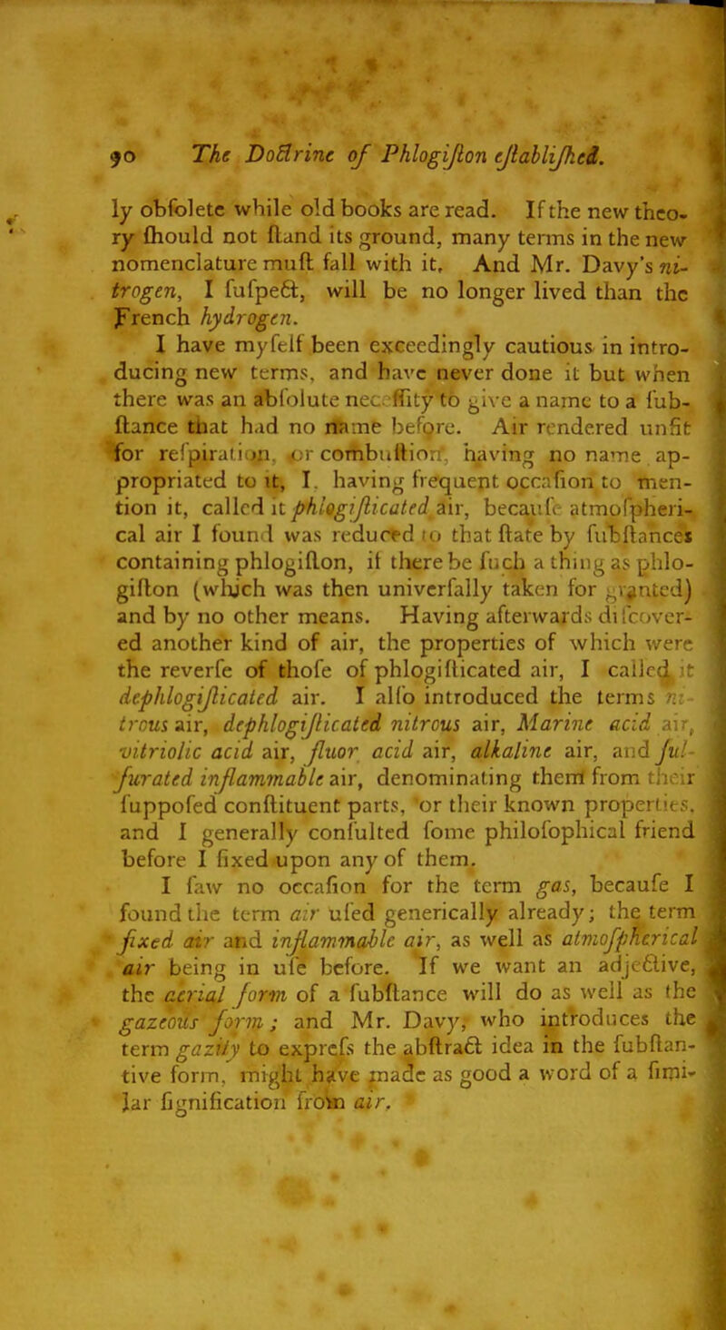 JO The DoSlrinc of Phlogijlon ejlahlijkei. ly obfoletc while old books are read. If the new thco. ry fliould not fland its ground, many terms in the new nomenclature muft fall with it. And Mr. Davy's «i- trogen, I fufpeft, will be no longer lived than the f rench hydrogen, I have myfelf been exceedingly cautious in intro- ducing new terms, and have never done it but when there was an abfoiute neceffity to give a name to a fub- ftance that had no rfsme before. Air rendered unfit *for refpiraLiun. or combtittion, having no name ap- propriated to it, I. having frequent occafion to men- tion it, cd\\ciiit phiogiJlicated zxY, becaufc atmofpheri- cal air I found was reduced lo that ftate by fubftancei containing phlogiflon, it there be fuch a thing as phlo- giflon (wlijch was then univcrfally taken for gVjintcd) and by no other means. Having afterwards di(cover- ed another kind of air, the properties of which we- the reverfe of thofe of phlogifticated air, I caiir-: dcphlogijlicaied air. I alfo introduced the ternu trous air, dephlogijlicated nitrous air, Marine acid a vitriolic acid air, Jluor acid air, alkaline air, aud jn furated inflammable zir, denominating them from th : fuppofed conftituent parts, or their known properiii and I generally confultcd fome philofophical friend before I fixed -upon any of them, I faw no occafion for the term gas, becaufe I found the term air ufed generically already; the term Jixed air and inflammable air, as well as aimofp/ieric.. air being in ufe before. If we want an adjeflive, the aerial fortn of a fubftance will do as well as the gazeous form; and Mr. Davy, who introduces the term gaziiy to exprcfs the abftrafl; idea in the fubftar. tive form, might have made as good a word of a fimi- Jar fignification froki air.