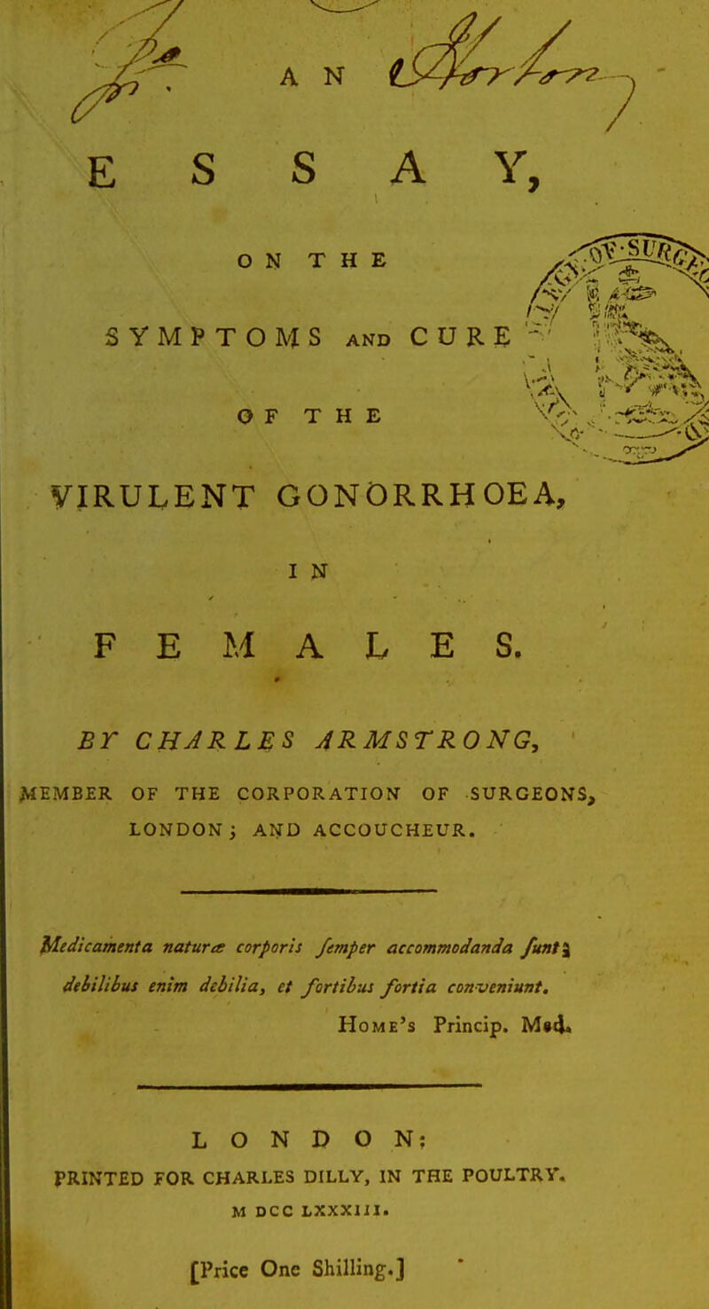 ESS A Y, ON THE SYMPTOMS AND CURE 1 'V^'-N^'x*:** OF THE yiRULENT GONORRHOEA, I N FEMALES. Br CHARLES ARMSTRONG, ^lEMBER OF THE CORPORATION OF SURGEONS, LONDON; AND ACCOUCHEUR. lAedicamenta natura corporis femper accommodanda /unt% dehilibus enim debilia, et fortibus fortta conveniunt. Home's Princip. M»4. LONDON; PRINTED FOR CHARLES DILLY, IN THE POULTRY. M DCC LXXXIII. [Price One Shilling.]