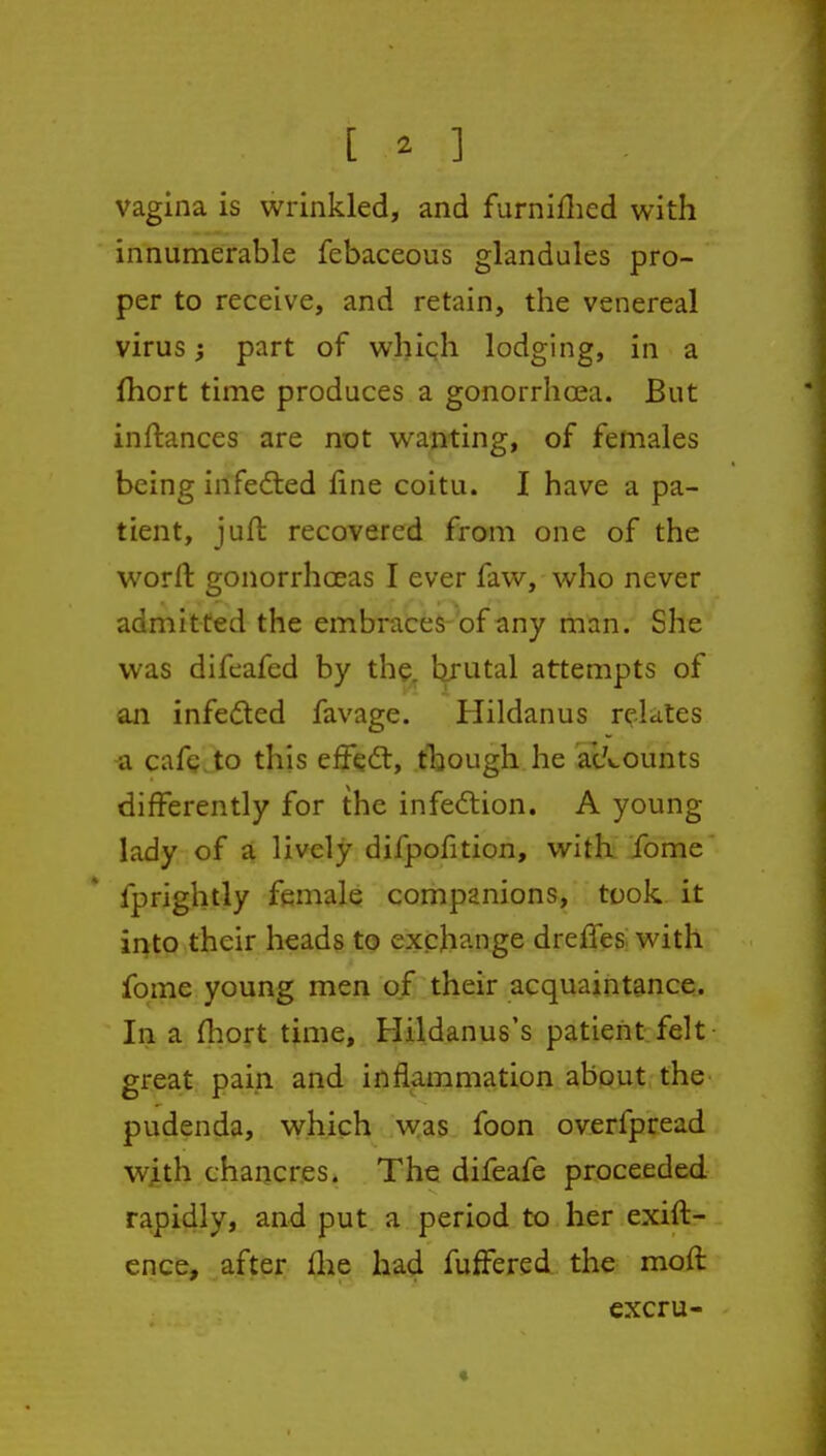 vagina is wrinkled, and furniflied with innumerable febaceous glandules pro- per to receive, and retain, the venereal virus; part of whiqh lodging, in a fhort time produces a gonorrhoea. But inftances are not wanting, of females being infedted fine coitu. I have a pa- tient, juft recovered from one of the worft: gonorrhoeas I ever faw, who never admitted the embraces-of any man. She was difeafed by the, brutal attempts of an infedted favage. Hildanus relates a cafe.to this effedt, though he ac/«.ounts differently for the infedlion. A young lady of a lively difpofition, witk ibme fprightly female companions, took, it irito their heads to exchange dreffes^ with fome young men of their acquaintance. In a (hort time, Hildanus's patient felt- great pain and inflammation about the pudenda, which was foon overfpread with chancres. The difeafe proceeded rapidly, and put a period to her exift- ence, after flie had fuffered the moft cxcru-