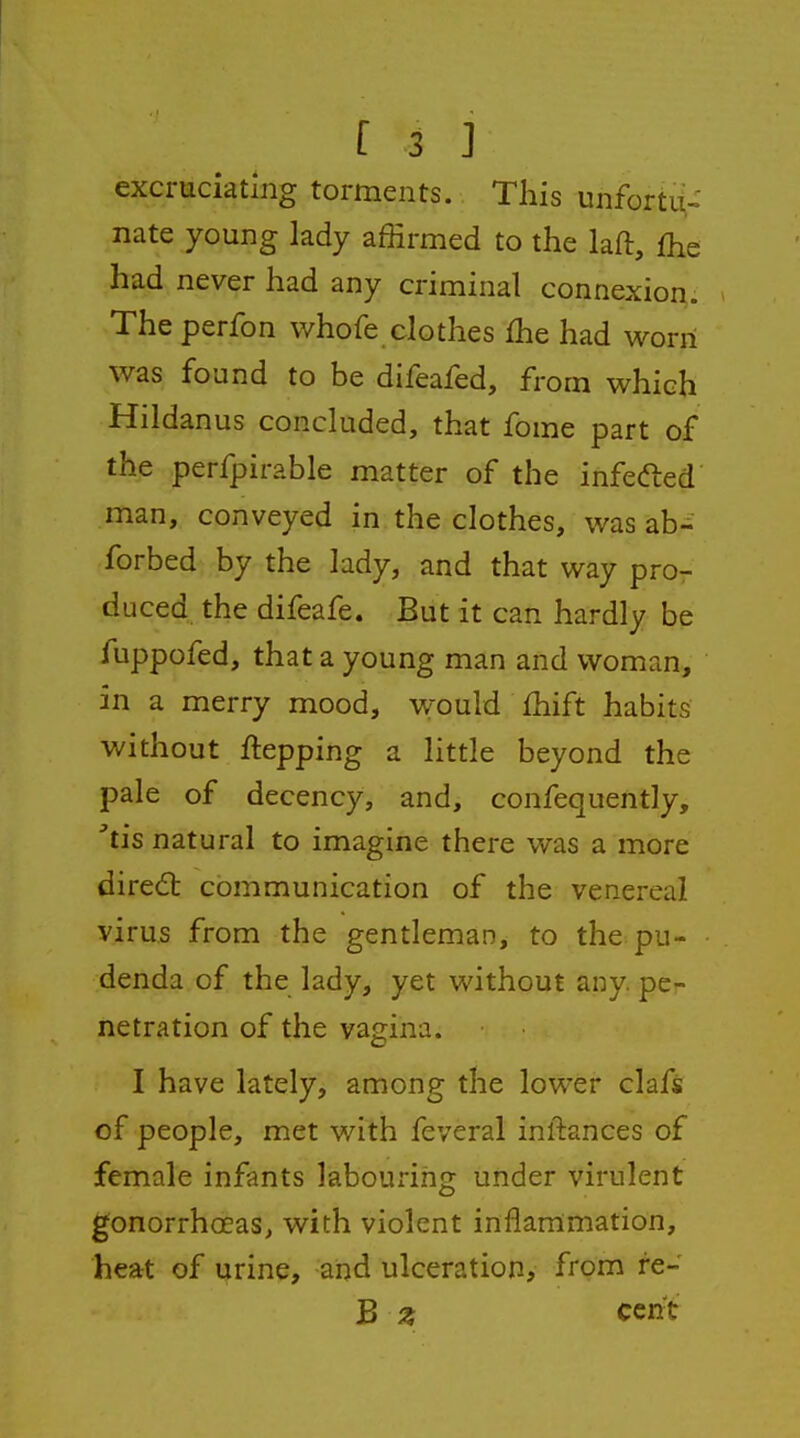 excruciating torments. This unfortu- nate young lady affirmed to the laft, fhe had never had any criminal connexion. The perfon whofe clothes fhe had worn was found to be difeafed, from which Hildanus concluded, that fome part of the perfpirable matter of the infefted man, conveyed in the clothes, was ab-' forbed by the lady, and that way pro- duced the difeafe. But it can hardly be fuppofed, that a young man and woman, in a merry mood, would £hift habits without ftepping a little beyond the pale of decency, and, confequently, tis natural to imagine there was a more dire6b communication of the venereal virus from the gentleman, to the pu- denda of the lady, yet without any. pe- netration of the vagina. I have lately, among the lower clafs of people, met with feveral inftances of female infants labouring under virulent gonorrhoeas, with violent inflammation, heat of urine, and ulceration, from re- B ^ cent