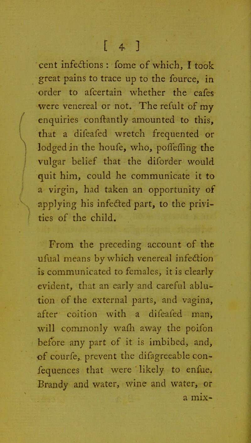 cent infedtions : fome of which, I took great pains to trace up to the fource, in order to afcertain whether the cafes were venereal or not. The refult of my enquiries conftantly amounted to this, that a difeafed wretch frequented or lodged in the houfe, who, poffefling the vulgar belief that the diforder would quit him, could he communicate it to a virgin, had taken an opportunity of applying his infefted part, to the privi- ties of the child. From the preceding account of the ufual means by which venereal infection is communicated to females, it is clearly evident, that an early and careful ablu- tion of the external parts, and vagina, after coition with a difeafed man, will commonly wafh away the poifon before any part of it is imbibed, and, of courfe,. prevent the difagreeable con- fequences that were likely to enfue. Brandy and water, wine and water, or a mix-