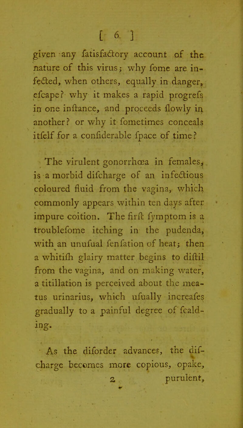 given any fatisfaftory account of the nature of this virus; why feme are in- fedled, vs^hen others, equally in danger, cfcape? why it makes a rapid progrefs in one inftance, and proceeds flowly ir^ another ? or why it fometimes conceals itfelf for a confiderable fpace of time? The virulent gonorrhoea in females^^ is a morbid difcharge of an infedlious coloured fluid from the vagina, which commonly appears within ten days after impure coition. The firit fymptom is a troublefome itching in the pudenda, with an unufual fenfation of heatj then a whitifh glairy matter begins to diftil from the vagina, and on making water, a titillation is perceived about the mea- tus urinarius, which ufually increafes gradually to a painful degree of fcald- ing- As the diforder advances, the dif- charge becomes more copious, opake, 2 purulent.