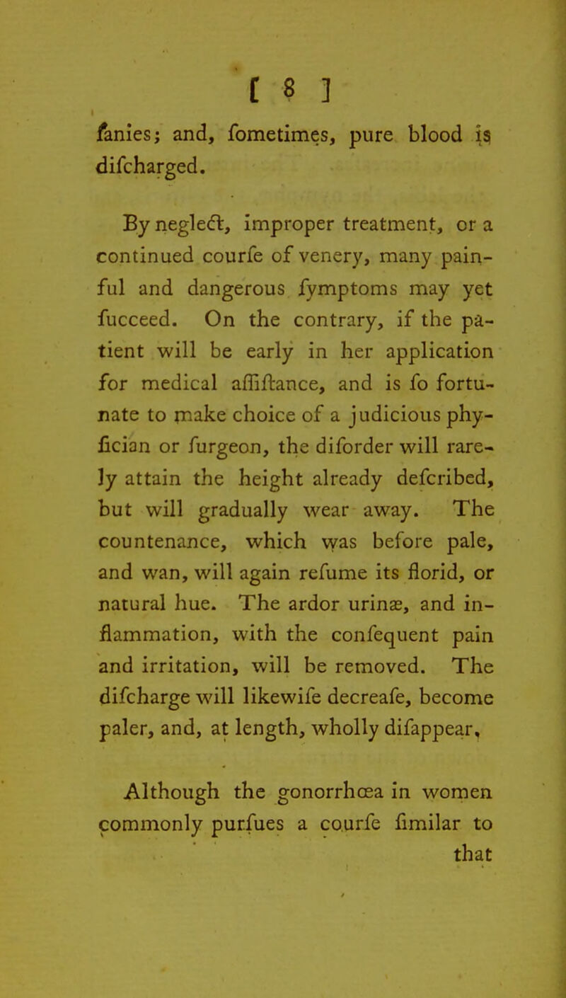 fanies; and, fometimes, pure blood isi difcharged. By neglecft, improper treatment, or a continued courfe of venery, many pain- ful and dangerous fymptoms may yet fucceed. On the contrary, if the pa- tient will be early in her application for medical afliHiance, and is fo fortu- nate to rnake choice of a judicious phy- fician or furgeon, the diforder will rare- ly attain the height already defcribed, but will gradually wear away. The countenance, which was before pale, and wan, will again refume its florid, or natural hue. The ardor urinas, and in- flammation, with the confequent pain and irritation, will be removed. The difcharge will likewife decreafe, become paler, and, at length, wholly difappear. Although the gonorrhoea in women commonly purfues a courfe fimilar to that