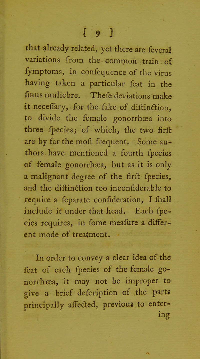 that already related, yet there are feveral variations from the common train of fymptoms, in confequence of the virus having taken a particular feat in the finus muliebre. Thefe deviations make it neceffary, for the fake of diflindion, to divide the female gonorrhoea into three fpecies; of which, the tv^^o firft are by far the moft frequent. Some au- thors have mentioned a fourth fpecies of female gonorrhsea, but as it is only a malignant degree of the firft fpecies, and the diftindtion too inconfiderable to require a feparate confideration, I fhall include it under that head. Each fpe- cies requires, in fome meafure a differ- ent mode of treatment. In order to convey a clear idea of the feat of each fpecies of the female go- norrhoea, it may not be improper to give a brief defcription of the parts principally affeded, previous to enter- ing