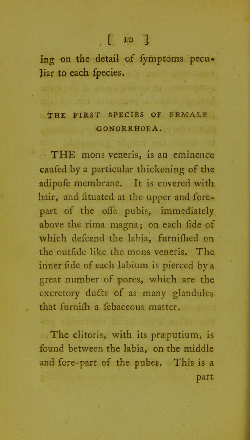 ing on the detail of fymptoms pccu ]iar to each fpecies. THE FIRST SPECIES OF FEMALE GONORRHOEA. THE mons veneris, is an eminence caufed by a particular thickening of the adipofe membrane. It is covered with hair, and iituated at the upper and forer- part of the olTa pubis, immediately above the rima magna; on each fide of which defcend the labia, furniflied on the outfide like the mons veneris. The inner fide of each labium is pierced by a great number of pores, which are the excretory du6ls of as many glandules that furnifh a febaceous matter. The clitoris, with its pra^putium, is found between the labia, on the middle and fore-part of the pubes. This is a part