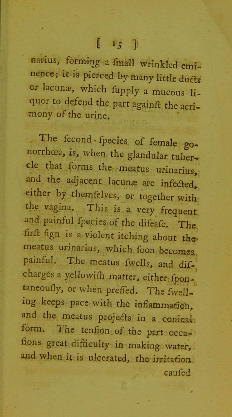 [ ^5 } narius, forming a fmall wrinkled emi- nence; it is pierced by many little dufts or lacuna, which fupply a mucous li- quor to defend the part againft the acri- mony of the urine. The fecond. fpecies of female go- norrhoea, is, when the glandular tuber- cle that forms the meatus urinarius, and. the. adjacejit lacuna are infedted, either by themfelves, or together with the vagina. This is a very frequent and painful fpecies-of the difeafe. The. lirfl fign is a violent itching about th&> meatus urinarius, which foon become^ painful. The meatus fwclh, and. dif-' charges a yellowifli matter, either-fpon- taneoufly, or when preffed. The fwell- ing keeps pace with the inflammation, and the meatus proje<fts in a conicaL form. The tenfion of the part occa^ fions great difficulty in making watery and when it is ulcerated, the imtation caufed