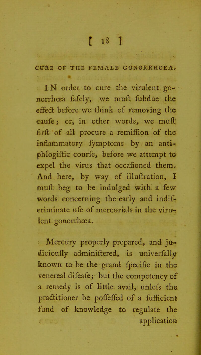 CURE OF THE FEMALE GONORRHOEA, I N order, to cure the virulent go- norrhcEa fafely, we mufl fubdue the efFed: before we think of removing the caufe J or, in other words, we muft firft of all procure a remiflion of the inflammatory fymptoms by an anti- phlogiftic courfe, before we attempt to expel the virus that occafioned them. And here, by way of illuftration, I muft beg to be indulged with a few words concerning the early and indif- eriminate ufe of mercurials in the viru- lent gonorrhcEa. Mercury properly prepared, and ju- dicioufly adminiftered, is univerfally known to be the grand fpecific in the venereal difeafe; but the competency of a remedy is of little avail, unlefs the praditioner be poffefTed of a fufficient fund of knowledge to regulate the applicatioa