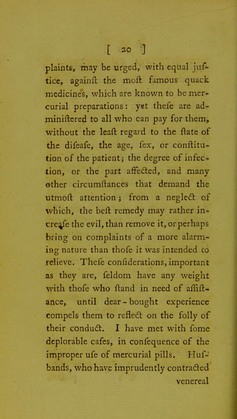 plaints, may be urged, with equal juf- tice, againft the moft famous quack medicines, which are known to be mer- curial preparations: yet thefe are ad- miniftcred to all who can pay for them, without the leaft regard to the ftate of the difeafe, the age, fex, or conftitu- tion of the patient; the degree of infec-- tion, or the part affedted, and many other circumftances that demand the utmoft attention j from a negledt of which, the befl remedy may rather in- crej^fe the evil, than remove it, or perhaps bring on complaints of a more alarm- ing nature than thofe it was intended to relieve. Thefe confiderations, important as they are, feldom have any weight with thofe who fland in need of affift- ance, until dear-bought experience compels them to reflect on the folly of their condudt. I have met with fome deplorable cafes, in confequence of the improper ufe of mercurial pills. Huf- bands, who have imprudently contraded venereal