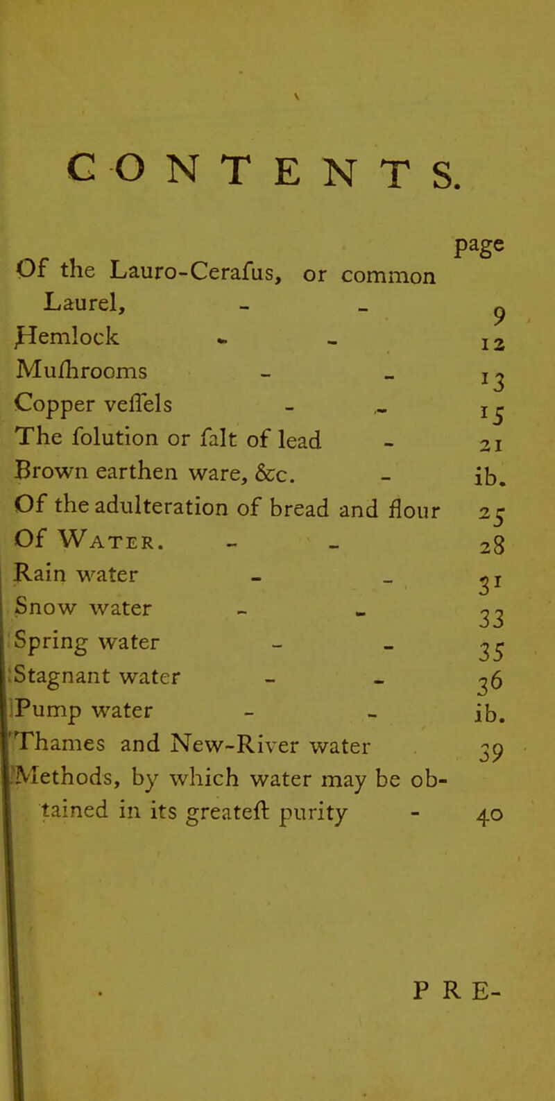 CONTENTS. Of the Lauro-Cerafus, or common Laurel, - » p ^emlock * - i2 Mu/hrooms - _ Copper veffels - The folution or fait of lead - 21 Brown earthen ware, &c. - ib. Of the adulteration of bread and flour 25 Of Water. - _ 28 Rain water - _ Snow water - Spring water - _ :Stagnant water - _ ^6 IPump water - - ib. 'Thames and New-River water 3p Methods, by which water may be ob- tained in its greateft purity - 40 PRE-