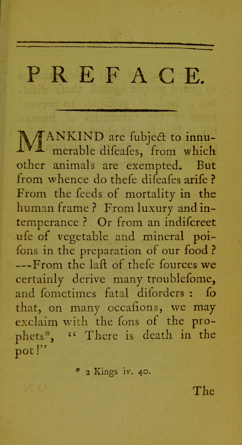 MANKIND are fubjed to innu* merable difeafes, from which other animals are exempted. But from whence do thefe difeafes arife ? From the feeds of mortality in the human frame ? From luxury and in- temperance ? Or from an indifcreet ufe of vegetable and mineral poi- fons in the preparation of our food ? —From the laft of thefe fources we certainly derive many troublefome, and fometimes fatal diforders : fo that, on many occafions, we may exclaim with the fons of the pro- phets% There is death in the pot! * 1 Kings iv. 40. The