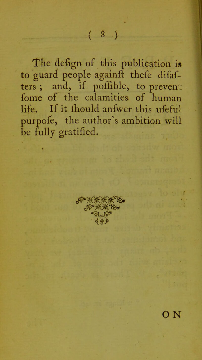 ( « ) The defign of this publication is to guard people agaiiift thefe difaf- ters ; and, if poffible, to preveni: fome of the calamities of human life. If it {liould anfwer this ufefu'^ purpofe, the author's ambition will be fully gratified. O N