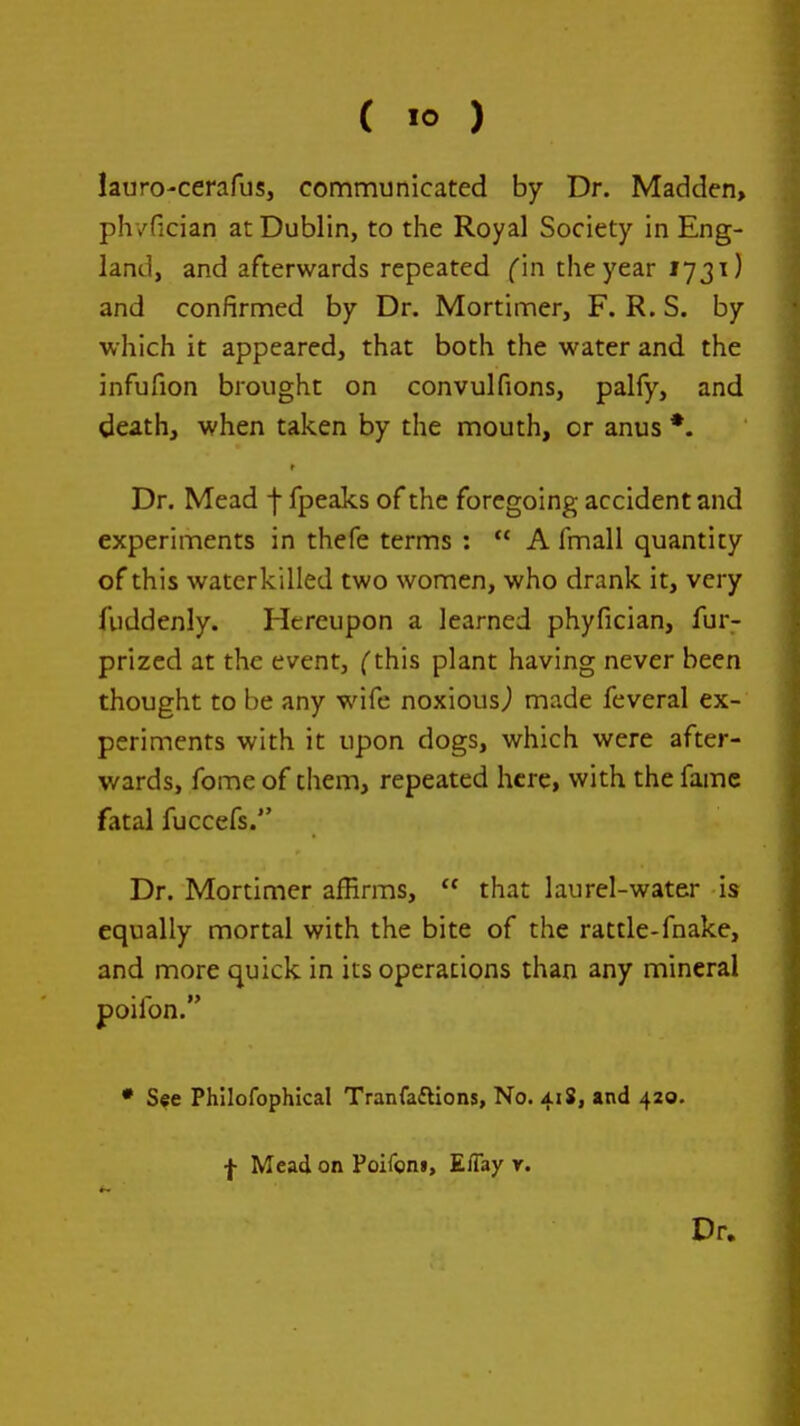 lauro-cerafus, communicated by Dr. Madden, ph/fician at Dublin, to the Royal Society in Eng- land, and afterwards repeated fin the year 1731) and confirmed by Dr. Mortimer, F. R. S. by which it appeared, that both the water and the infufion brought on convulfions, palfy, and death, when taken by the mouth, or anus *. r Dr. Mead f fpeaks of the foregoing accident and experiments in thefe terms :  A fmall quantity of this watcrkilled two women, who drank it, very fuddenly. Hereupon a learned phyfician, fur- prized at the event, fthis plant having never been thought to be any wife noxiousj made feveral ex- periments with it upon dogs, which were after- wards, fome of them, repeated here, with the fame fatal fuccefs. Dr. Mortimer afBrms,  that laurel-water is equally mortal with the bite of the rattle-fnake, and more quick in its operations than any mineral poifon. • See Phllofophical Tranfaftions, No. 418, »nd 420. f Mead on Poiron», E/Tay r. Dr.