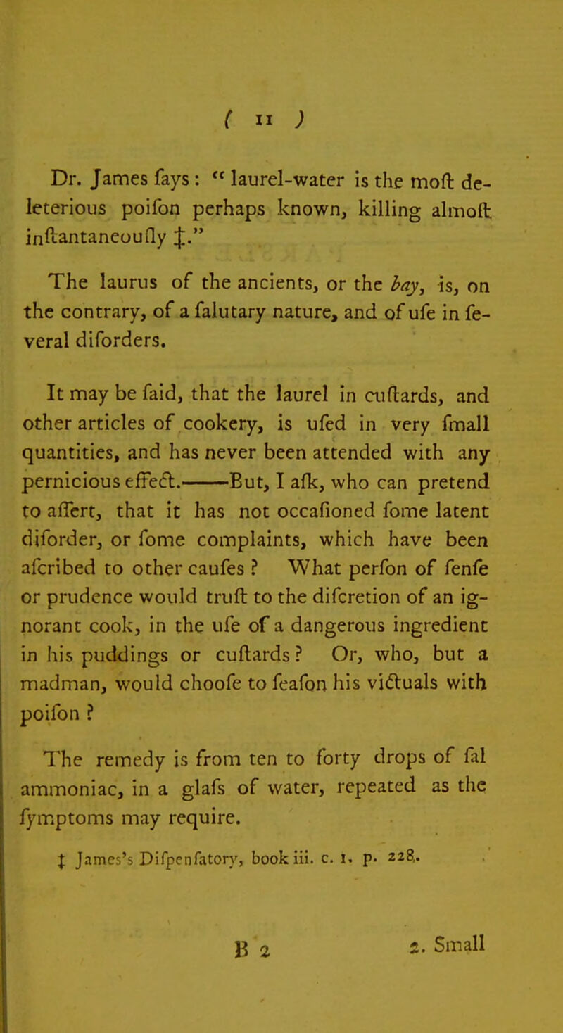 Dr. James fays:  laurel-water is the mofl: de- leterious poifon perhaps known, killing almofl: inftantaneouQy J. The laurus of the ancients, or the l^ay, is, on the contrary, of a falutary nature, and of ufe in fe- veral diforders. It may be faid, that the laurel in ai(lards, and other articles of cookery, is ufed in very fmall quantities, and has never been attended with any pernicious efFed. But, I afk, who can pretend to affcrt, that it has not occafioned fome latent diforder, or fome complaints, which have been afcribed to other caufes ? What pcrfon of fenfe or prudence would truft to the difcretion of an ig- norant cook, in the ufe of a dangerous ingredient in his puddings or cuftards ? Or, who, but a madman, would choofe to feafon his victuals with poifon ? The remedy is from ten to forty drops of fal ammoniac, in a glafs of water, repeated as the fymptoms may require. J J.nmes's Difpenfatory, bookiii. c. i. p. 228,. 2. Small