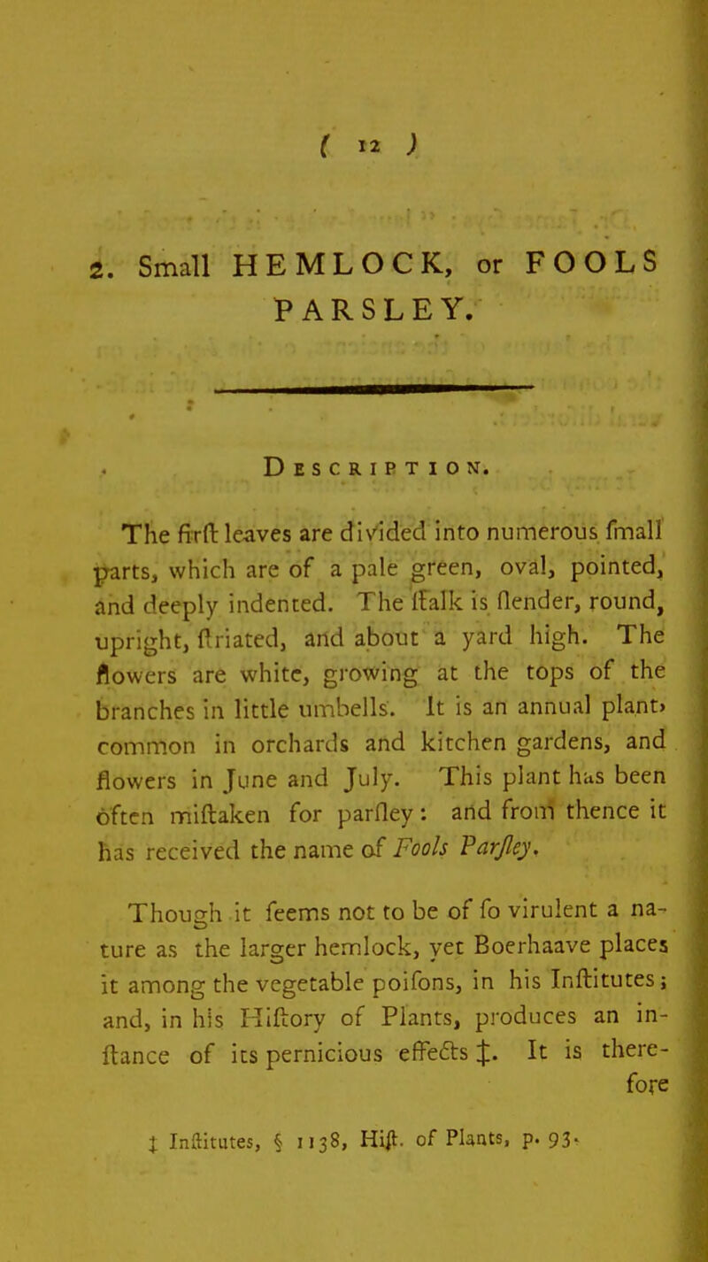 2. Small HEMLOCK, or FOOLS PARSLEY. Description. The firft leaves are divided into numerous fmall parts, which are of a pale green, oval, pointed, and deeply indented. The Ifalk is (lender, round, upright, ftriated, and about'a yard high. The flowers are white, growing at the tops of the branches in little umbells. It is an annual plant> common in orchards and kitchen gardens, and . flowers in June and July. This plant has been often miftaken for parfley: and froni thence it has received the name of Fools Par/ley. Thoush it feems not to be of fo virulent a na- ture as the larger hemlock, yet Boerhaave places it among the vegetable poifons, in his Inftitutes; and, in his Hlftory of Plants, produces an in- ftance of its pernicious effefts It is there- fore t Inftitutes, § 1138, Hijl- of PUnts, p. 93.