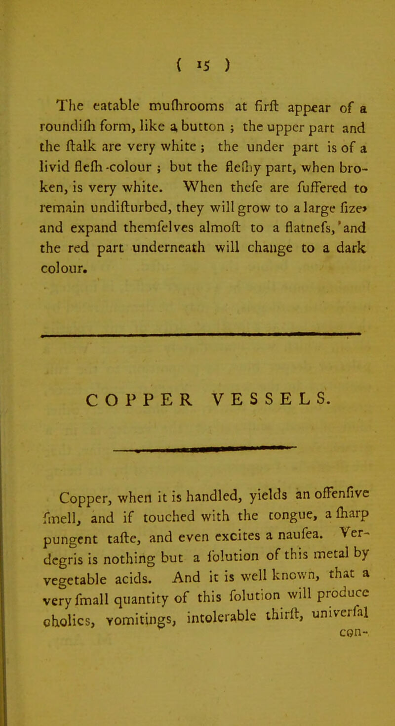 The eatable muflirooms at firft appear of a roundifli form, like a, button ; the upper part and the ftalk are very white ; the under part is of a livid flclh-colour ; but the flediy part, when bro- ken, is very white. When thefe are fufFered to remain undifturbed, they will grow to a large fize> and expand themfelves almoft to a flatnefs,'and the red part underneath will change to a dark colour. COPPER VESSELS. Copper, when it is handled, yields an ofFenfive fmell, and if touched with the tongue, a ftiarp pungent tafte, and even excites a naufea. Ver- dcgris is nothing but a Iblution of this metal by vegetable acids. And it is well known, that a veryfmall quantity of this folution will produce qholics, Yomitings, intolerable thirft, univerfal con-