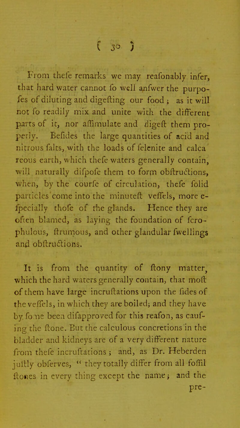 ( 3° ) From thefe remarks we may reafonably infer, that hard water cannot fo well a^fwer the purpo- fes of diluting and digefting our food j as it will not fo readily mix and unite with the different parts of it, nor affimulate and digeft them pro- perly. Eefides the large quantities of acid and nitrous falts, with the loads of felcnite and calca reous earth, which thefe waters generally contain, will naturally difpofe them to form obftru^ljons, when, by the courfe of circulation, thefe folid particles'come into the minuteft veflels, more e- ipecially thofe of the glands. Hence they are often blamed, as laying the foundation of fcro- phulous, fl-runious, and other glandular fwellings and obftrudions. It is from the quantity of ftony matter^ which the hard waters generally contain, that moft of them have large incruftations upon the fides of the ve/Tcls, in which they are boiled; and they have by, fone been difapproved for this reafon, as cauf- ina the ftone. But the calculous concretions in the bladder and kidneys are of a very different nature from thefe incruftations; and, as Dr. Heberden jullly obferves,  they totally differ from all foffd ftowes in every thing except the namcj and the pre-