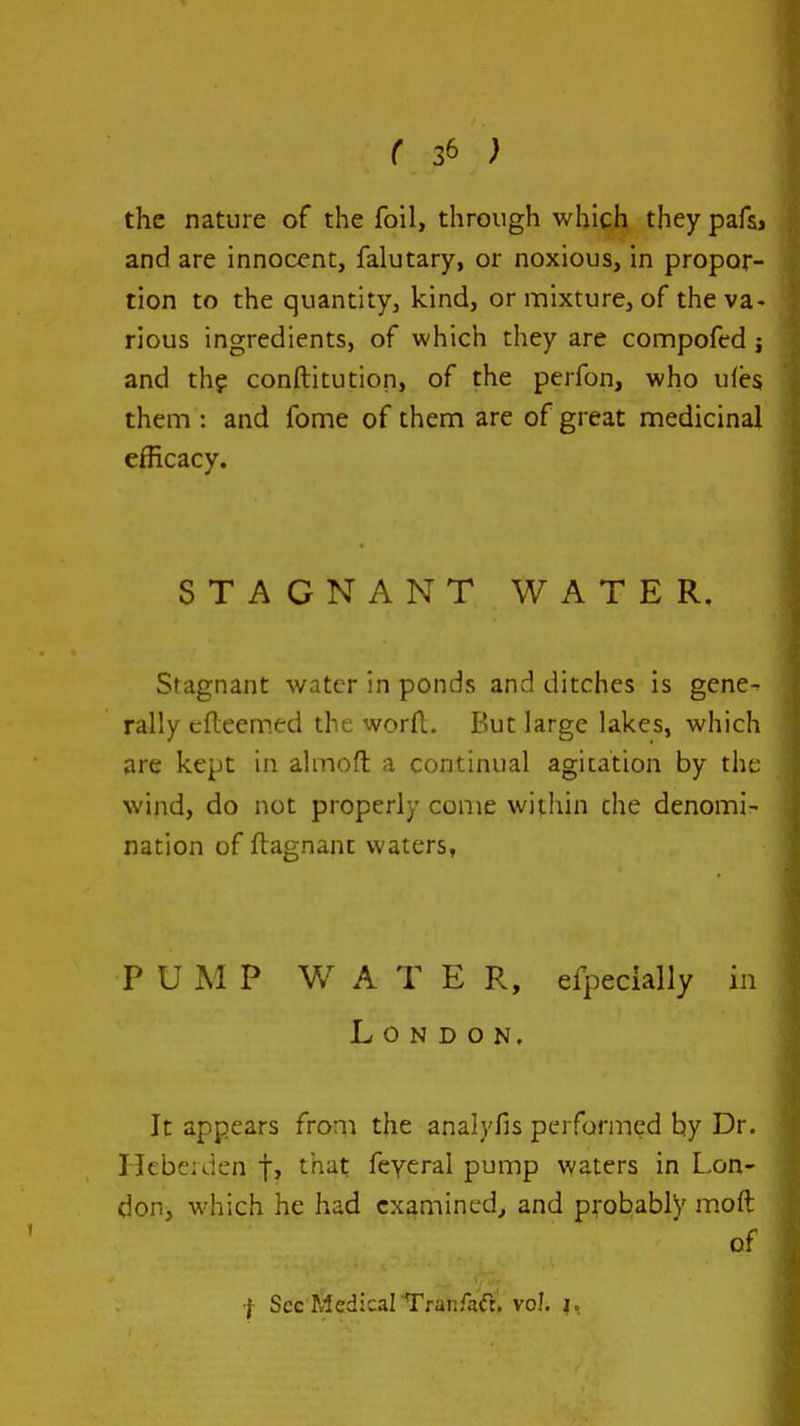 the nature of the foil, through which they pafs, and are innocent, falutary, or noxious, in propor- tion to the quantity, kind, or mixture, of the va- rious ingredients, of which they are compofcd ; and th? conftitution, of the perfon, who ufes them : and fome of them are of great medicinal efficacy. STAGNANT WATER, Stagnant water in ponds and ditches is gene- rally cfteem.ed the worfl. But large lakes, which are kept in almofl: a continual agitation by the wind, do not properly come within the denomi- nation of ftagnant waters, PUMP W A T E R, efpecially in London. It appears from the analyfis performed hy Dr. Hebeiden f, that feycral pump waters in L-on- don, which he had examined^ and probably moft of I Sec Medical Tranfadr. vol. |,