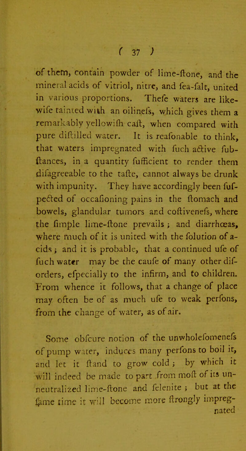 of them, contain powder of lime-ftone, and the mineral acids of vitriol, nitre, and fea-falt, united in various proportions. Thefc waters are like- wife tainied wuh an oilinefs, which gives them a remarkably yellowifh caft, when compared with pure diftilled water. It is reafonable to think, that waters impregnated with fuch aftive fub- ftances, in a quantity fufRcient to render them difagreeable to the taftc, cannot always be drunk with impunity. They have accordingly been fuf- pefted of occafioning pains in the ftomach and bowels, glandular tumors and coftivenefs, where the fimple lime-ftone prevails ; and diarrhoeas, where much of it js united with the folution of a- cids i and it is probable, that a continued ufe of fuchwat«r may be the caufe of many other dif- orders, efpecially to the infirm, and to children. From whence it follows, that a change of place may often be of as much ufe to weak perfons, from the change of water, as of air. Some obfcure notion of the unwholefomenefs of pump water, induces many perfons to boil it, and let it ftand to grow cold j by which it will indeed be made to part from moft of its un- neutralized lime-ftone artd felenite ; but at the ^mc time it will become more ftrongly impreg- nated