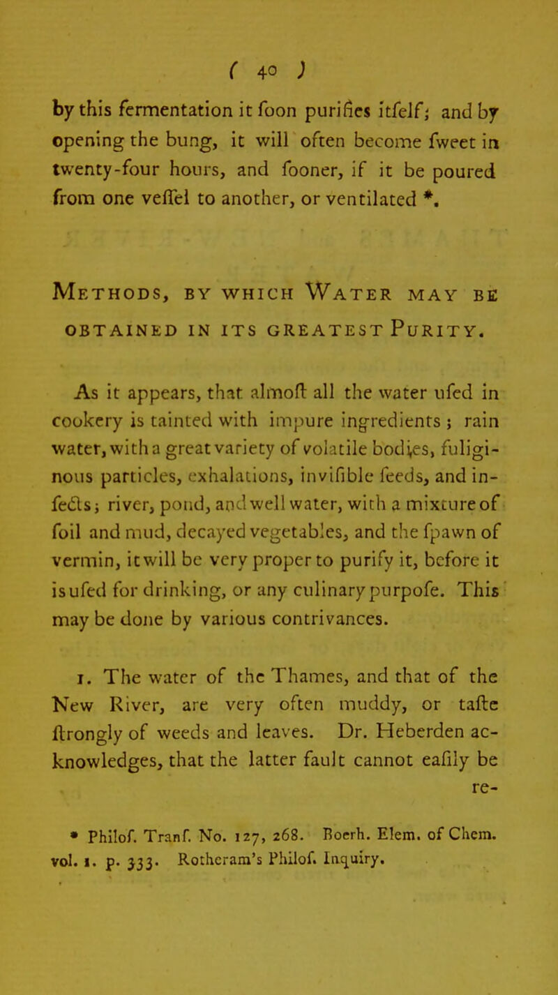 by this fermentation it foon purifies itfeJf; and by opening the bung, it will often become fweet in twenty-four hours, and fooner, if it be poured from one veflei to another, or ventilated *. Methods, by which Water may be obtained in its greatest purity. As it appears, that almofl: all the water ufed in cookery is tainted with impure ingredients ; rain water, with a great variety of volatile bodies, fuligi- nous particles, exhalations, invifible feeds, and in- fedsj river, pond, and well water, with a mixture of foil and mud, decayed vegetables, and the fpawn of vermin, itwill be very proper to purify it, before it is ufed for drinking, or any culinary purpofe. This may be done by various contrivances. I. The water of the Thames, and that of the New River, are very often muddy, or tafte flrongly of weeds and leaves. Dr. Heberden ac- knowledges, that the latter fault cannot eafily be re- • Philof. Tranf. No. 127, 268. Boerh. Elem. of Chem. vol. I. p. 333. Rothcram's Philof. Inq^uiry.