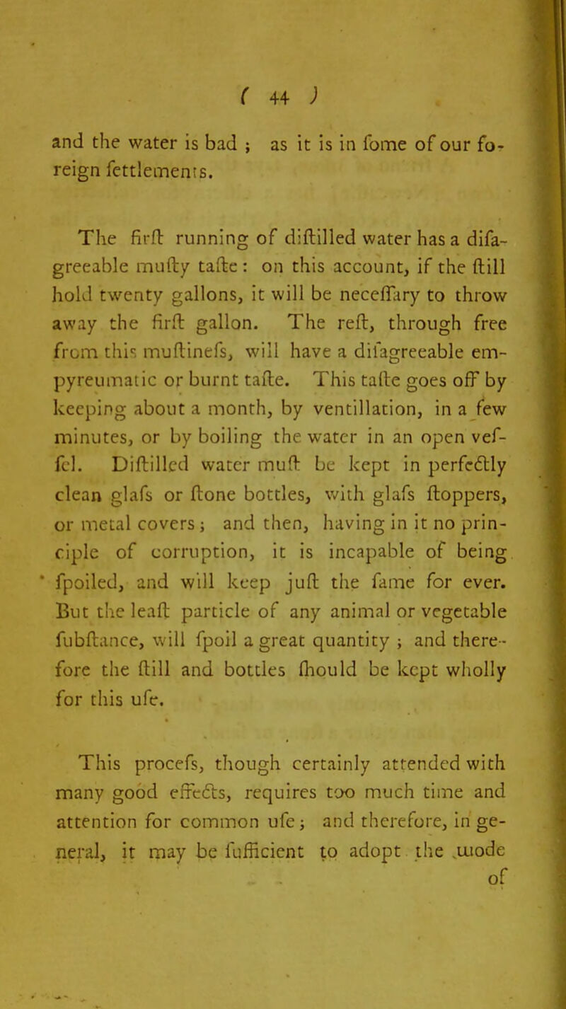 and the water is bad ; as it is in fome of our fo- reign fettlements. The firft running of diflilled water has a difa- greeable mufty taftc : on this account, if the ftiil hold twenty gallons, it will be necefll^ry to throw away the firft gallon. The reft, through free from this muftinefs, will have a difagreeable em- pyreuinatic or burnt tafte. This talte goes off by keeping about a month, by ventillation, in a few minutes, or by boiling the water in an open vef- fcl. Diftillcd water muft be kept in perfcdlly clean glafs or ftone bottles, with glafs ftoppers, or metal covers ; and then, having in it no prin- ciple of corruption, it is incapable of being ■ fpoiled, and will keep juft the fame for ever. But the leaft particle of any animal or vegetable fubftance, will fpoil a great quantity and there - fore the ftill and bottles fliould be kept wholly for this ufc. This procefs, though certainly attended with many good effcfts, requires too much time and attention for common ufe; and therefore, in ge- neral, it may be fufficient to adopt the ,aiode of