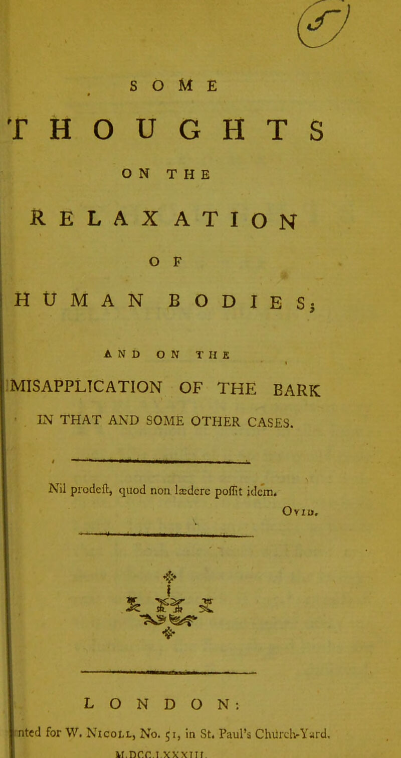 THOUGHTS ON THE RELAXATION O F HUMAN BODIES; AND ON THE IMISAPPLTCATION OF THE BARK IN THAT AND SOME OTHER CASES. Nil prodeft, quod non Isdere poflit idem. OriD. LONDON: ^ntcd for W. Nicoll, No. 51, in St. Paul's Chiircl>Yard. M.Dr.C.I.XXXTIf.