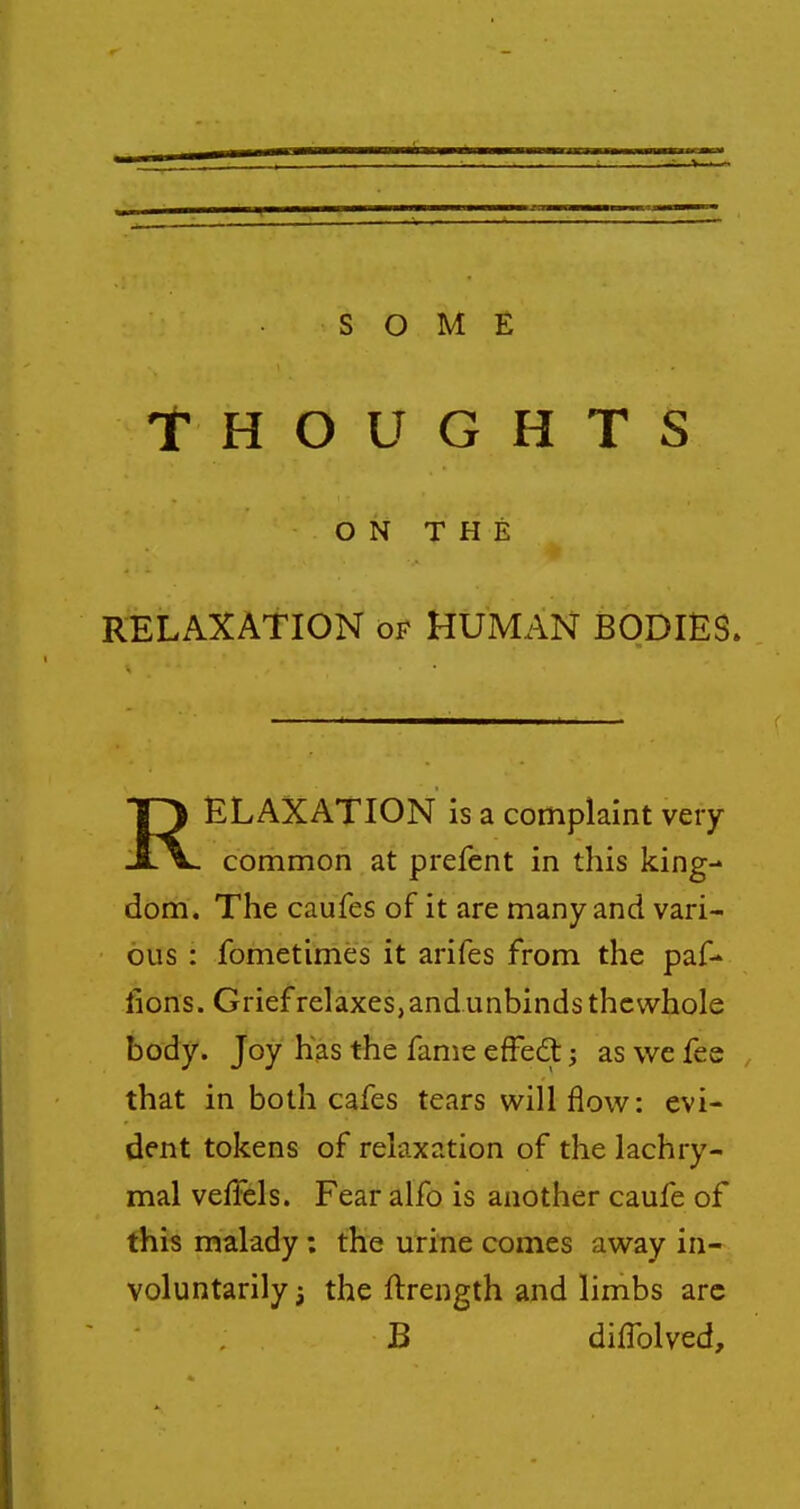 Thoughts ON THE RELAXATION of HUMAN BODIES. RELAXATION is a complaint very common at prefcnt in this king- dom. The caufes of it are many and vari- ous : fometimes it arifes from the paf- lions. Grief relaxes,andunbindsthcvvhole body. Joy has the fame effedl; as we fee that in both cafes tears will flow: evi- dent tokens of relaxation of the lachry- mal veffels. Fear alfo is another caufe of this malady; the urine comes away in- voluntarily ^ the ftrength and limbs arc B difTolved,