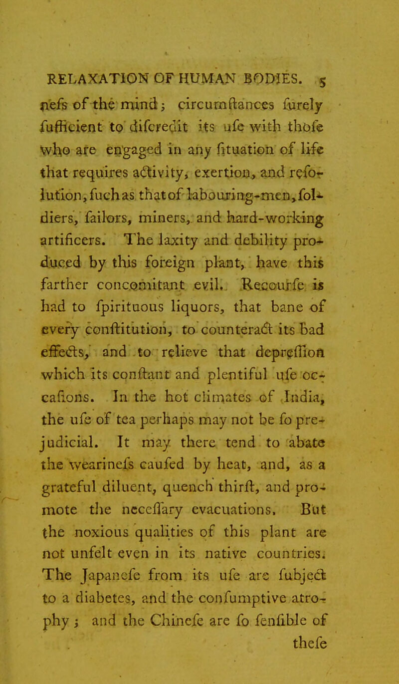 H'ef? of the mind i circurnftainccs furely fufRcient to difcre^iit its ufc with thole who are engaged in any fituation of life that requires a(i^ivity, exertion., and refor Jution, fuchas, th^tof laboujin;g-men>foU diers, failors, miners, and hard-working artificers. The laxity and debiKty pro- duced by this foreign plant, have this farther concQmitant evil. Recouife. is had to fpirituous liquors, that bane of every conftitution, to countera6t its Bad effedis, and to • relieve that depreffion which its conftant and plentiful ufe oc- cafions. In the hot climates of Jndia, the ufe of tea perhaps may not be fo pre- judicial. It may there tend to abate the wearinefs caufed by heat, and, as a grateful diluent, quench thirfl, and pro^ mote tlie ncceflary evacuations. But the noxious qualities of this plant are not unfelt even in its native countries. The Japanefe from, its ufe are fubject to a diabetes, and the confumptive atro- phy ; and the Chinefe are fo fenfibie of thefe